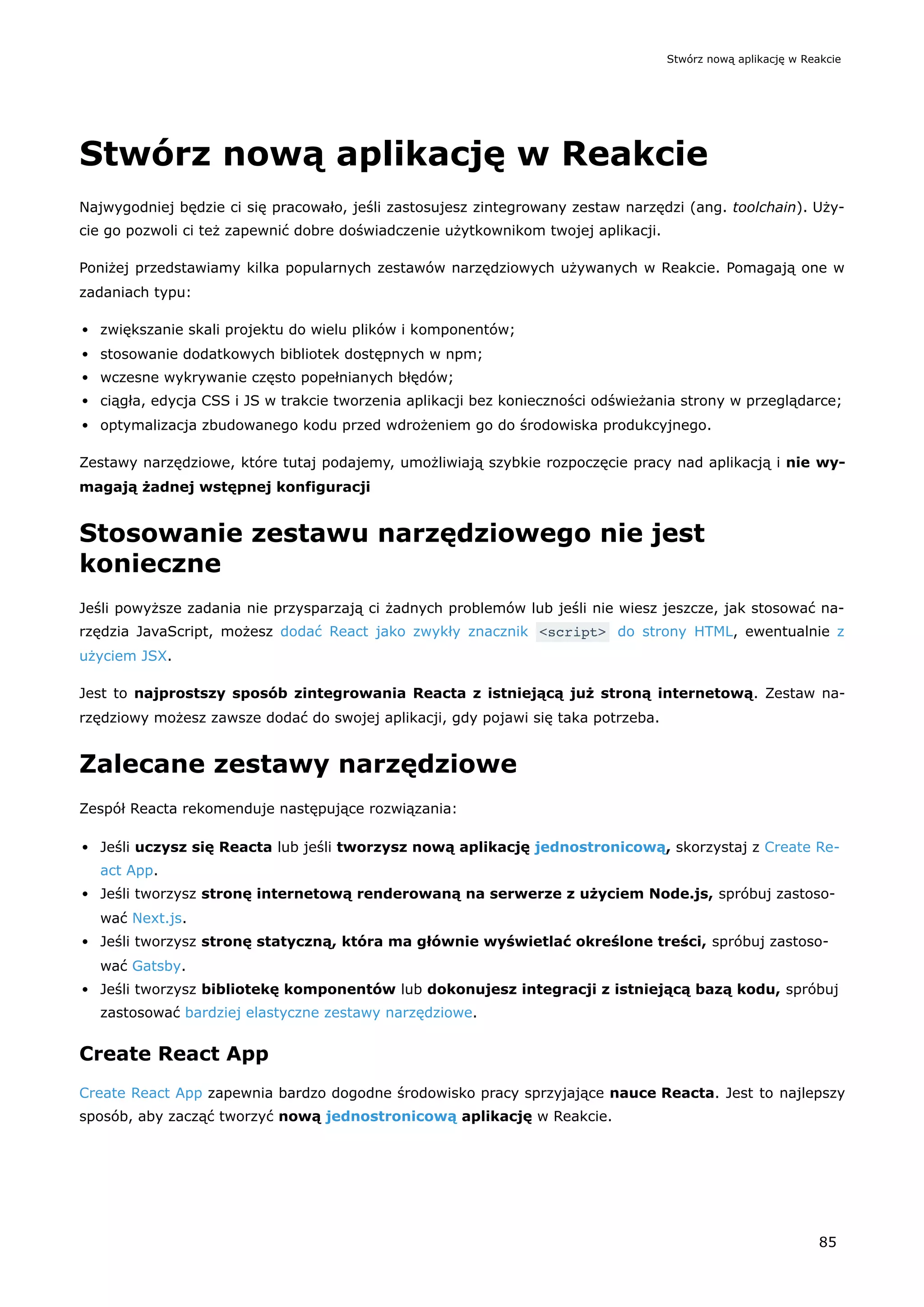 Stwórz nową aplikację w Reakcie
Najwygodniej będzie ci się pracowało, jeśli zastosujesz zintegrowany zestaw narzędzi (ang. toolchain). Uży-
cie go pozwoli ci też zapewnić dobre doświadczenie użytkownikom twojej aplikacji.
Poniżej przedstawiamy kilka popularnych zestawów narzędziowych używanych w Reakcie. Pomagają one w
zadaniach typu:
zwiększanie skali projektu do wielu plików i komponentów;
stosowanie dodatkowych bibliotek dostępnych w npm;
wczesne wykrywanie często popełnianych błędów;
ciągła, edycja CSS i JS w trakcie tworzenia aplikacji bez konieczności odświeżania strony w przeglądarce;
optymalizacja zbudowanego kodu przed wdrożeniem go do środowiska produkcyjnego.
Zestawy narzędziowe, które tutaj podajemy, umożliwiają szybkie rozpoczęcie pracy nad aplikacją i nie wy-
magają żadnej wstępnej konfiguracji
Stosowanie zestawu narzędziowego nie jest
konieczne
Jeśli powyższe zadania nie przysparzają ci żadnych problemów lub jeśli nie wiesz jeszcze, jak stosować na-
rzędzia JavaScript, możesz dodać React jako zwykły znacznik <script> do strony HTML, ewentualnie z
użyciem JSX.
Jest to najprostszy sposób zintegrowania Reacta z istniejącą już stroną internetową. Zestaw na-
rzędziowy możesz zawsze dodać do swojej aplikacji, gdy pojawi się taka potrzeba.
Zalecane zestawy narzędziowe
Zespół Reacta rekomenduje następujące rozwiązania:
Jeśli uczysz się Reacta lub jeśli tworzysz nową aplikację jednostronicową, skorzystaj z Create Re-
act App.
Jeśli tworzysz stronę internetową renderowaną na serwerze z użyciem Node.js, spróbuj zastoso-
wać Next.js.
Jeśli tworzysz stronę statyczną, która ma głównie wyświetlać określone treści, spróbuj zastoso-
wać Gatsby.
Jeśli tworzysz bibliotekę komponentów lub dokonujesz integracji z istniejącą bazą kodu, spróbuj
zastosować bardziej elastyczne zestawy narzędziowe.
Create React App
Create React App zapewnia bardzo dogodne środowisko pracy sprzyjające nauce Reacta. Jest to najlepszy
sposób, aby zacząć tworzyć nową jednostronicową aplikację w Reakcie.
Stwórz nową aplikację w Reakcie
85
 