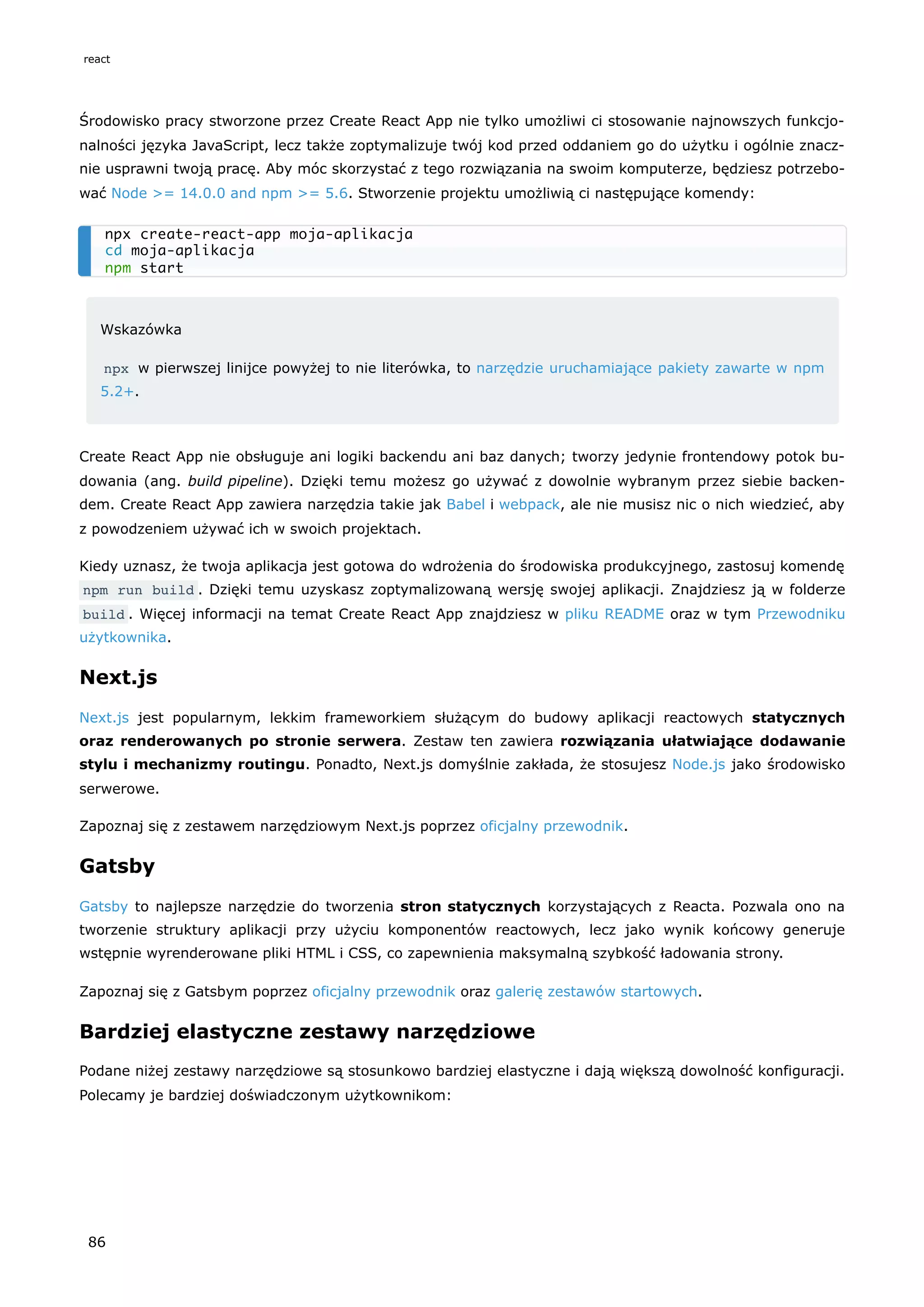 Środowisko pracy stworzone przez Create React App nie tylko umożliwi ci stosowanie najnowszych funkcjo-
nalności języka JavaScript, lecz także zoptymalizuje twój kod przed oddaniem go do użytku i ogólnie znacz-
nie usprawni twoją pracę. Aby móc skorzystać z tego rozwiązania na swoim komputerze, będziesz potrzebo-
wać Node >= 14.0.0 and npm >= 5.6. Stworzenie projektu umożliwią ci następujące komendy:
Wskazówka
npx w pierwszej linijce powyżej to nie literówka, to narzędzie uruchamiające pakiety zawarte w npm
5.2+.
Create React App nie obsługuje ani logiki backendu ani baz danych; tworzy jedynie frontendowy potok bu-
dowania (ang. build pipeline). Dzięki temu możesz go używać z dowolnie wybranym przez siebie backen-
dem. Create React App zawiera narzędzia takie jak Babel i webpack, ale nie musisz nic o nich wiedzieć, aby
z powodzeniem używać ich w swoich projektach.
Kiedy uznasz, że twoja aplikacja jest gotowa do wdrożenia do środowiska produkcyjnego, zastosuj komendę
npm run build . Dzięki temu uzyskasz zoptymalizowaną wersję swojej aplikacji. Znajdziesz ją w folderze
build . Więcej informacji na temat Create React App znajdziesz w pliku README oraz w tym Przewodniku
użytkownika.
Next.js
Next.js jest popularnym, lekkim frameworkiem służącym do budowy aplikacji reactowych statycznych
oraz renderowanych po stronie serwera. Zestaw ten zawiera rozwiązania ułatwiające dodawanie
stylu i mechanizmy routingu. Ponadto, Next.js domyślnie zakłada, że stosujesz Node.js jako środowisko
serwerowe.
Zapoznaj się z zestawem narzędziowym Next.js poprzez oficjalny przewodnik.
Gatsby
Gatsby to najlepsze narzędzie do tworzenia stron statycznych korzystających z Reacta. Pozwala ono na
tworzenie struktury aplikacji przy użyciu komponentów reactowych, lecz jako wynik końcowy generuje
wstępnie wyrenderowane pliki HTML i CSS, co zapewnienia maksymalną szybkość ładowania strony.
Zapoznaj się z Gatsbym poprzez oficjalny przewodnik oraz galerię zestawów startowych.
Bardziej elastyczne zestawy narzędziowe
Podane niżej zestawy narzędziowe są stosunkowo bardziej elastyczne i dają większą dowolność konfiguracji.
Polecamy je bardziej doświadczonym użytkownikom:
npx create-react-app moja-aplikacja
cd moja-aplikacja
npm start
react
86
 