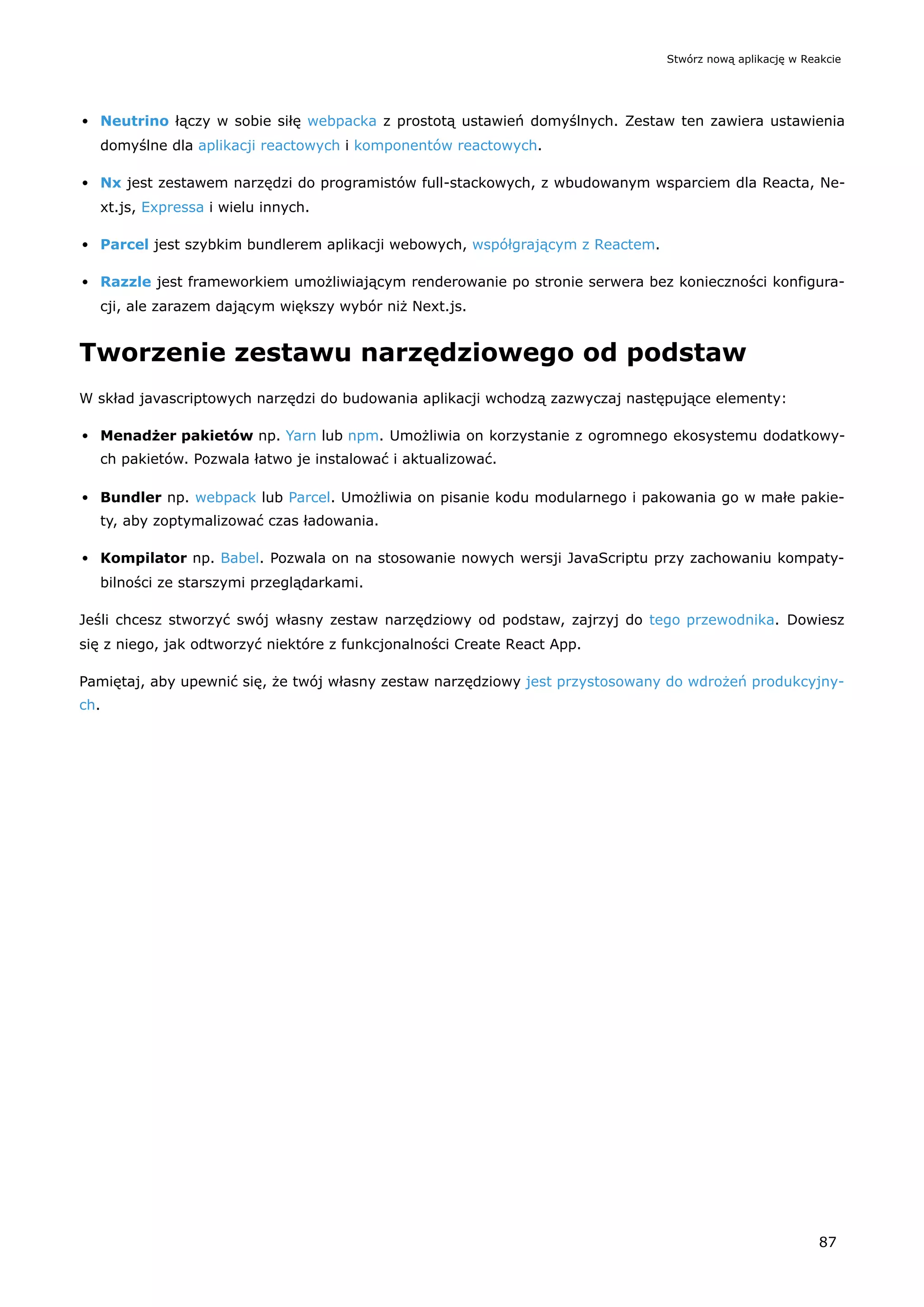 Neutrino łączy w sobie siłę webpacka z prostotą ustawień domyślnych. Zestaw ten zawiera ustawienia
domyślne dla aplikacji reactowych i komponentów reactowych.
Nx jest zestawem narzędzi do programistów full-stackowych, z wbudowanym wsparciem dla Reacta, Ne-
xt.js, Expressa i wielu innych.
Parcel jest szybkim bundlerem aplikacji webowych, współgrającym z Reactem.
Razzle jest frameworkiem umożliwiającym renderowanie po stronie serwera bez konieczności konfigura-
cji, ale zarazem dającym większy wybór niż Next.js.
Tworzenie zestawu narzędziowego od podstaw
W skład javascriptowych narzędzi do budowania aplikacji wchodzą zazwyczaj następujące elementy:
Menadżer pakietów np. Yarn lub npm. Umożliwia on korzystanie z ogromnego ekosystemu dodatkowy-
ch pakietów. Pozwala łatwo je instalować i aktualizować.
Bundler np. webpack lub Parcel. Umożliwia on pisanie kodu modularnego i pakowania go w małe pakie-
ty, aby zoptymalizować czas ładowania.
Kompilator np. Babel. Pozwala on na stosowanie nowych wersji JavaScriptu przy zachowaniu kompaty-
bilności ze starszymi przeglądarkami.
Jeśli chcesz stworzyć swój własny zestaw narzędziowy od podstaw, zajrzyj do tego przewodnika. Dowiesz
się z niego, jak odtworzyć niektóre z funkcjonalności Create React App.
Pamiętaj, aby upewnić się, że twój własny zestaw narzędziowy jest przystosowany do wdrożeń produkcyjny-
ch.
Stwórz nową aplikację w Reakcie
87
 