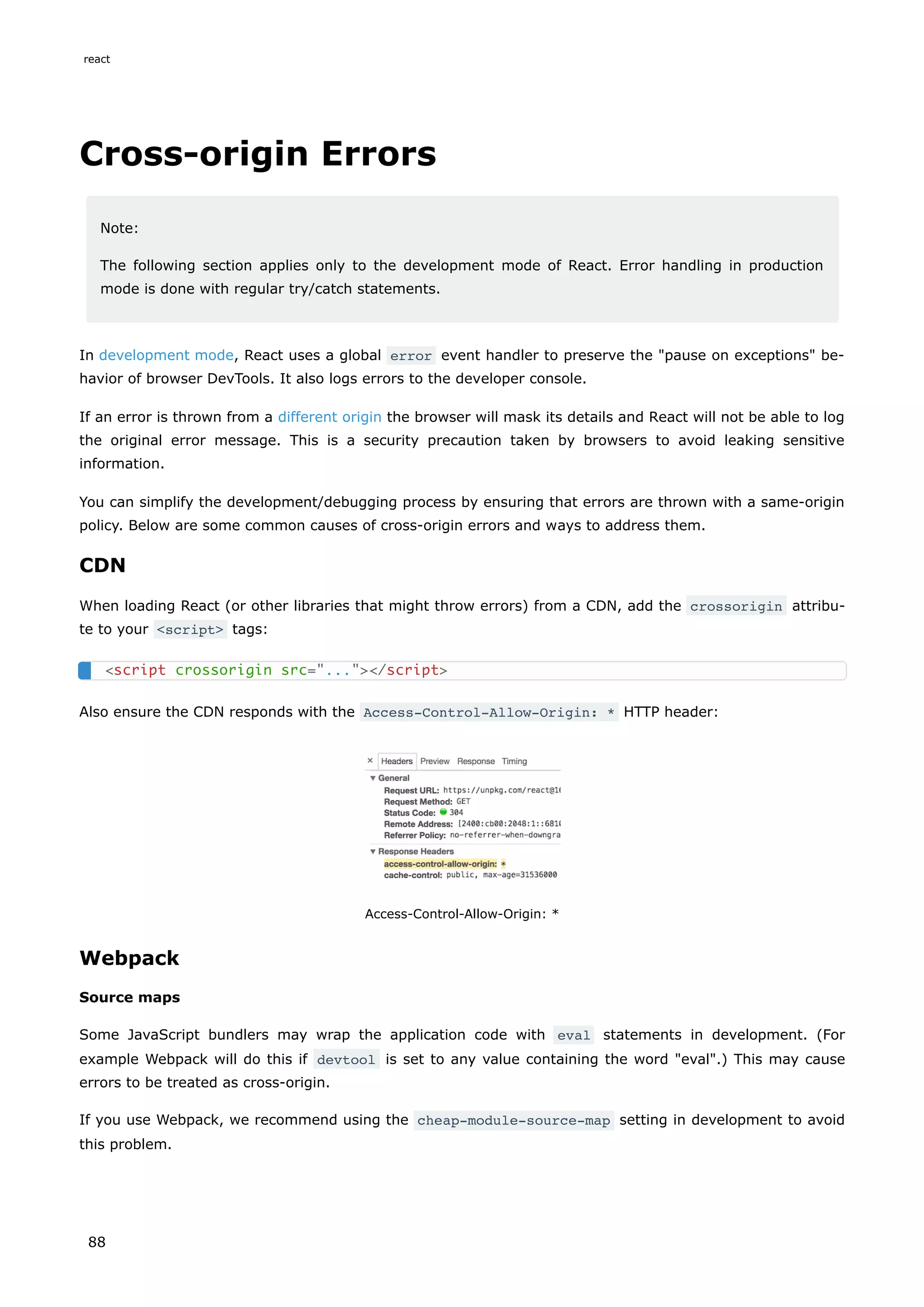 Cross-origin Errors
Note:
The following section applies only to the development mode of React. Error handling in production
mode is done with regular try/catch statements.
In development mode, React uses a global error event handler to preserve the "pause on exceptions" be-
havior of browser DevTools. It also logs errors to the developer console.
If an error is thrown from a different origin the browser will mask its details and React will not be able to log
the original error message. This is a security precaution taken by browsers to avoid leaking sensitive
information.
You can simplify the development/debugging process by ensuring that errors are thrown with a same-origin
policy. Below are some common causes of cross-origin errors and ways to address them.
CDN
When loading React (or other libraries that might throw errors) from a CDN, add the crossorigin attribu-
te to your <script> tags:
Also ensure the CDN responds with the Access-Control-Allow-Origin: * HTTP header:
Access-Control-Allow-Origin: *
Webpack
Source maps
Some JavaScript bundlers may wrap the application code with eval statements in development. (For
example Webpack will do this if devtool is set to any value containing the word "eval".) This may cause
errors to be treated as cross-origin.
If you use Webpack, we recommend using the cheap-module-source-map setting in development to avoid
this problem.
<script crossorigin src="..."></script>
react
88
 