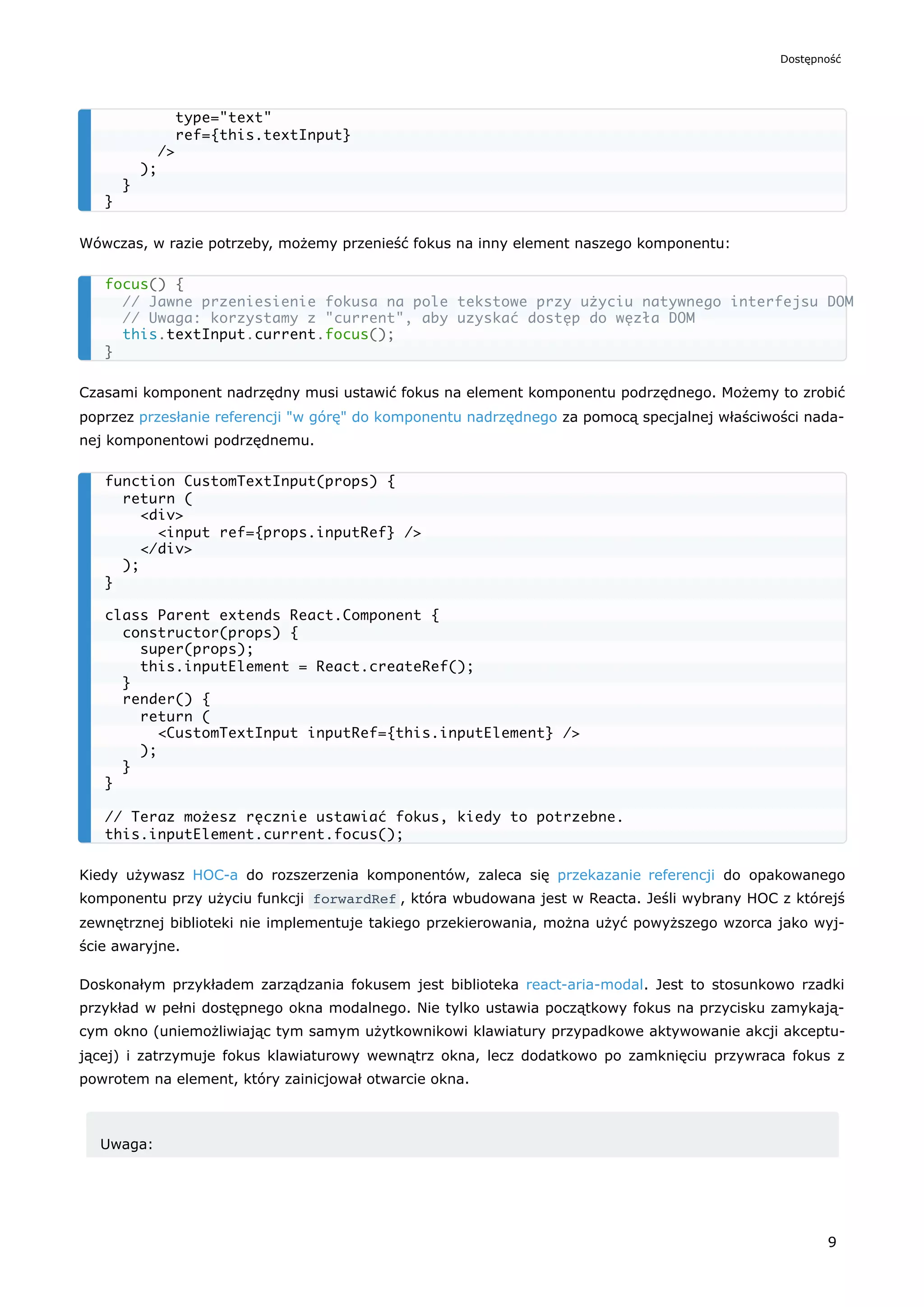 Wówczas, w razie potrzeby, możemy przenieść fokus na inny element naszego komponentu:
Czasami komponent nadrzędny musi ustawić fokus na element komponentu podrzędnego. Możemy to zrobić
poprzez przesłanie referencji "w górę" do komponentu nadrzędnego za pomocą specjalnej właściwości nada-
nej komponentowi podrzędnemu.
Kiedy używasz HOC-a do rozszerzenia komponentów, zaleca się przekazanie referencji do opakowanego
komponentu przy użyciu funkcji forwardRef , która wbudowana jest w Reacta. Jeśli wybrany HOC z którejś
zewnętrznej biblioteki nie implementuje takiego przekierowania, można użyć powyższego wzorca jako wyj-
ście awaryjne.
Doskonałym przykładem zarządzania fokusem jest biblioteka react-aria-modal. Jest to stosunkowo rzadki
przykład w pełni dostępnego okna modalnego. Nie tylko ustawia początkowy fokus na przycisku zamykają-
cym okno (uniemożliwiając tym samym użytkownikowi klawiatury przypadkowe aktywowanie akcji akceptu-
jącej) i zatrzymuje fokus klawiaturowy wewnątrz okna, lecz dodatkowo po zamknięciu przywraca fokus z
powrotem na element, który zainicjował otwarcie okna.
Uwaga:
type="text"
ref={this.textInput}
/>
);
}
}
focus() {
// Jawne przeniesienie fokusa na pole tekstowe przy użyciu natywnego interfejsu DOM
// Uwaga: korzystamy z "current", aby uzyskać dostęp do węzła DOM
this.textInput.current.focus();
}
function CustomTextInput(props) {
return (
<div>
<input ref={props.inputRef} />
</div>
);
}
class Parent extends React.Component {
constructor(props) {
super(props);
this.inputElement = React.createRef();
}
render() {
return (
<CustomTextInput inputRef={this.inputElement} />
);
}
}
// Teraz możesz ręcznie ustawiać fokus, kiedy to potrzebne.
this.inputElement.current.focus();
Dostępność
9
 