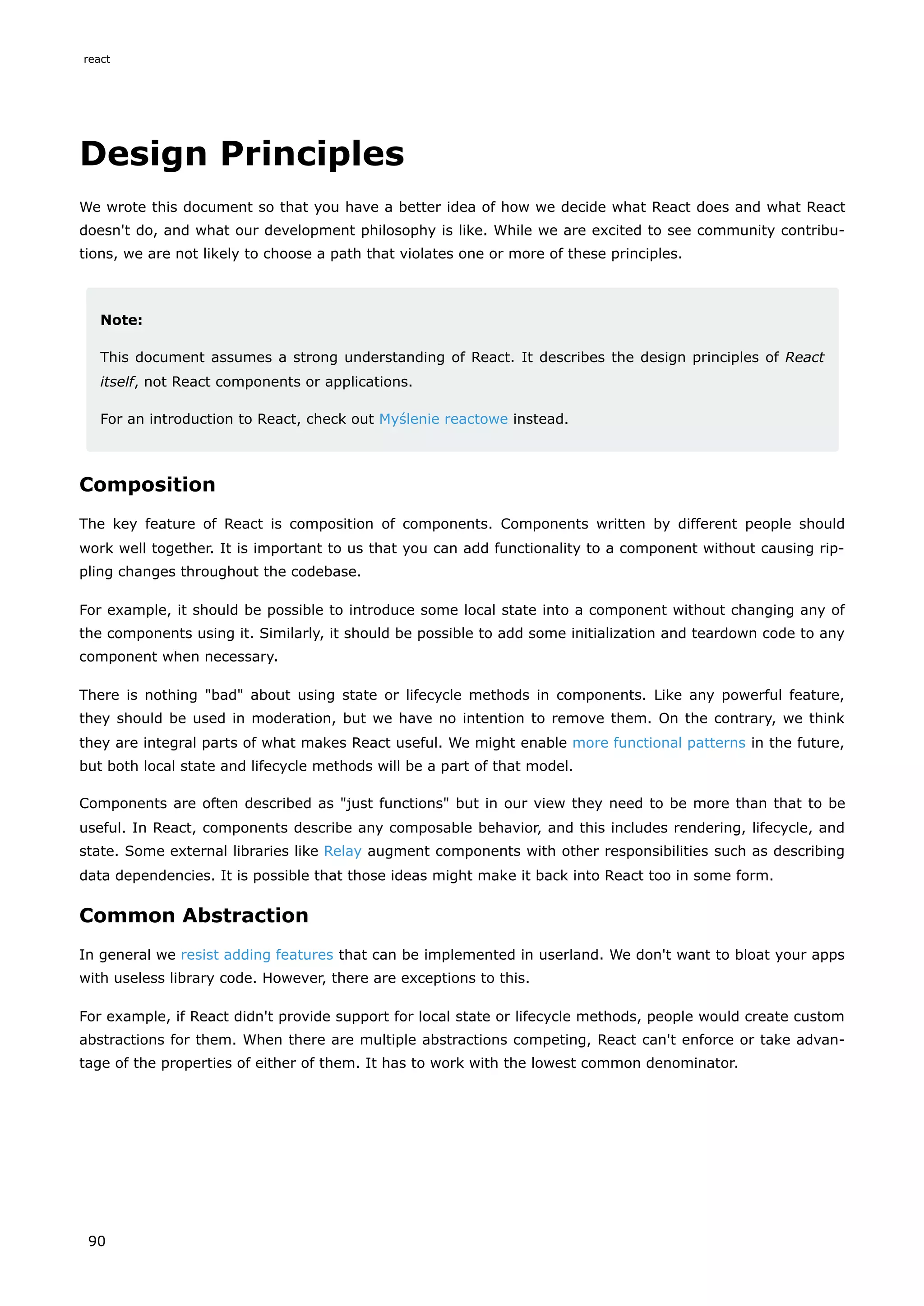 Design Principles
We wrote this document so that you have a better idea of how we decide what React does and what React
doesn't do, and what our development philosophy is like. While we are excited to see community contribu-
tions, we are not likely to choose a path that violates one or more of these principles.
Note:
This document assumes a strong understanding of React. It describes the design principles of React
itself, not React components or applications.
For an introduction to React, check out Myślenie reactowe instead.
Composition
The key feature of React is composition of components. Components written by different people should
work well together. It is important to us that you can add functionality to a component without causing rip-
pling changes throughout the codebase.
For example, it should be possible to introduce some local state into a component without changing any of
the components using it. Similarly, it should be possible to add some initialization and teardown code to any
component when necessary.
There is nothing "bad" about using state or lifecycle methods in components. Like any powerful feature,
they should be used in moderation, but we have no intention to remove them. On the contrary, we think
they are integral parts of what makes React useful. We might enable more functional patterns in the future,
but both local state and lifecycle methods will be a part of that model.
Components are often described as "just functions" but in our view they need to be more than that to be
useful. In React, components describe any composable behavior, and this includes rendering, lifecycle, and
state. Some external libraries like Relay augment components with other responsibilities such as describing
data dependencies. It is possible that those ideas might make it back into React too in some form.
Common Abstraction
In general we resist adding features that can be implemented in userland. We don't want to bloat your apps
with useless library code. However, there are exceptions to this.
For example, if React didn't provide support for local state or lifecycle methods, people would create custom
abstractions for them. When there are multiple abstractions competing, React can't enforce or take advan-
tage of the properties of either of them. It has to work with the lowest common denominator.
react
90
 
