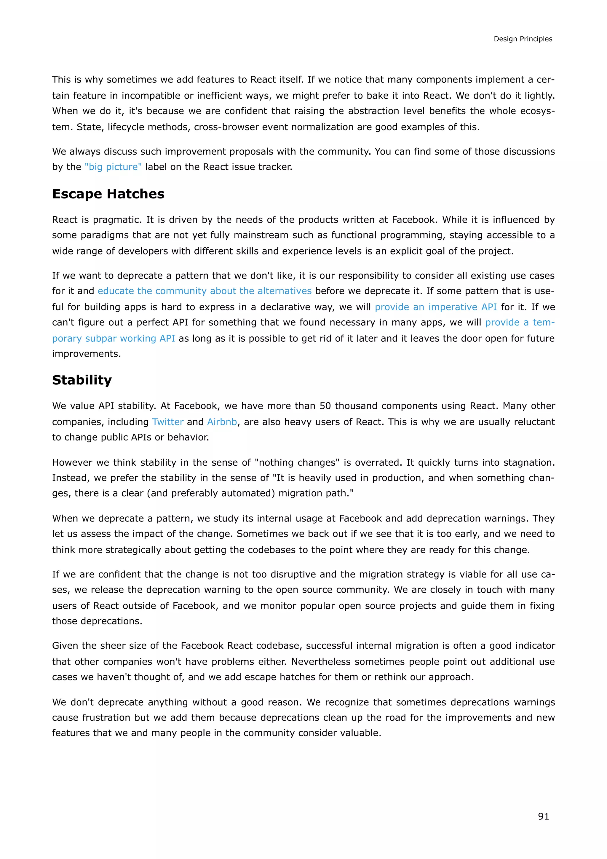 This is why sometimes we add features to React itself. If we notice that many components implement a cer-
tain feature in incompatible or inefficient ways, we might prefer to bake it into React. We don't do it lightly.
When we do it, it's because we are confident that raising the abstraction level benefits the whole ecosys-
tem. State, lifecycle methods, cross-browser event normalization are good examples of this.
We always discuss such improvement proposals with the community. You can find some of those discussions
by the "big picture" label on the React issue tracker.
Escape Hatches
React is pragmatic. It is driven by the needs of the products written at Facebook. While it is influenced by
some paradigms that are not yet fully mainstream such as functional programming, staying accessible to a
wide range of developers with different skills and experience levels is an explicit goal of the project.
If we want to deprecate a pattern that we don't like, it is our responsibility to consider all existing use cases
for it and educate the community about the alternatives before we deprecate it. If some pattern that is use-
ful for building apps is hard to express in a declarative way, we will provide an imperative API for it. If we
can't figure out a perfect API for something that we found necessary in many apps, we will provide a tem-
porary subpar working API as long as it is possible to get rid of it later and it leaves the door open for future
improvements.
Stability
We value API stability. At Facebook, we have more than 50 thousand components using React. Many other
companies, including Twitter and Airbnb, are also heavy users of React. This is why we are usually reluctant
to change public APIs or behavior.
However we think stability in the sense of "nothing changes" is overrated. It quickly turns into stagnation.
Instead, we prefer the stability in the sense of "It is heavily used in production, and when something chan-
ges, there is a clear (and preferably automated) migration path."
When we deprecate a pattern, we study its internal usage at Facebook and add deprecation warnings. They
let us assess the impact of the change. Sometimes we back out if we see that it is too early, and we need to
think more strategically about getting the codebases to the point where they are ready for this change.
If we are confident that the change is not too disruptive and the migration strategy is viable for all use ca-
ses, we release the deprecation warning to the open source community. We are closely in touch with many
users of React outside of Facebook, and we monitor popular open source projects and guide them in fixing
those deprecations.
Given the sheer size of the Facebook React codebase, successful internal migration is often a good indicator
that other companies won't have problems either. Nevertheless sometimes people point out additional use
cases we haven't thought of, and we add escape hatches for them or rethink our approach.
We don't deprecate anything without a good reason. We recognize that sometimes deprecations warnings
cause frustration but we add them because deprecations clean up the road for the improvements and new
features that we and many people in the community consider valuable.
Design Principles
91
 
