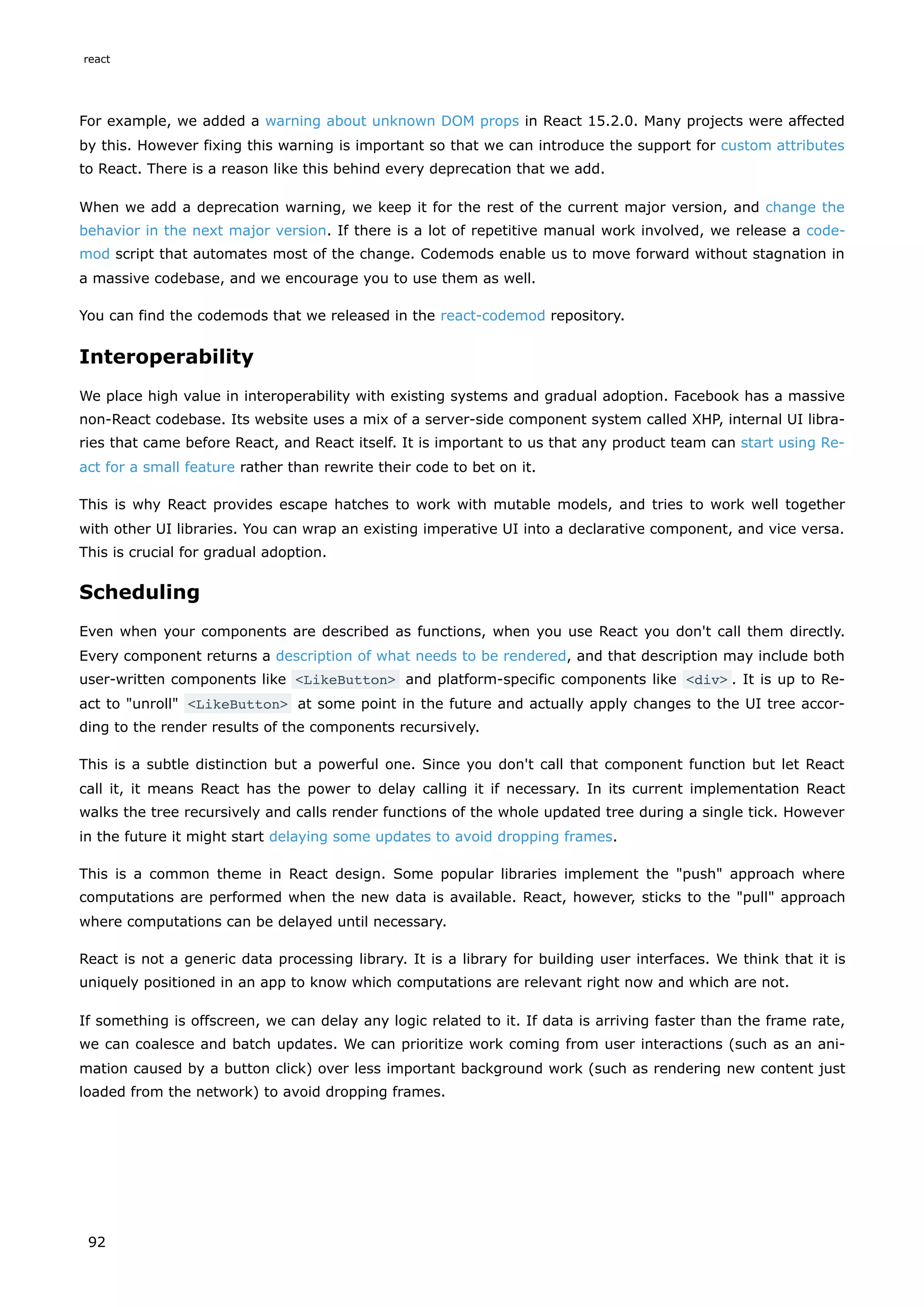 For example, we added a warning about unknown DOM props in React 15.2.0. Many projects were affected
by this. However fixing this warning is important so that we can introduce the support for custom attributes
to React. There is a reason like this behind every deprecation that we add.
When we add a deprecation warning, we keep it for the rest of the current major version, and change the
behavior in the next major version. If there is a lot of repetitive manual work involved, we release a code-
mod script that automates most of the change. Codemods enable us to move forward without stagnation in
a massive codebase, and we encourage you to use them as well.
You can find the codemods that we released in the react-codemod repository.
Interoperability
We place high value in interoperability with existing systems and gradual adoption. Facebook has a massive
non-React codebase. Its website uses a mix of a server-side component system called XHP, internal UI libra-
ries that came before React, and React itself. It is important to us that any product team can start using Re-
act for a small feature rather than rewrite their code to bet on it.
This is why React provides escape hatches to work with mutable models, and tries to work well together
with other UI libraries. You can wrap an existing imperative UI into a declarative component, and vice versa.
This is crucial for gradual adoption.
Scheduling
Even when your components are described as functions, when you use React you don't call them directly.
Every component returns a description of what needs to be rendered, and that description may include both
user-written components like <LikeButton> and platform-specific components like <div> . It is up to Re-
act to "unroll" <LikeButton> at some point in the future and actually apply changes to the UI tree accor-
ding to the render results of the components recursively.
This is a subtle distinction but a powerful one. Since you don't call that component function but let React
call it, it means React has the power to delay calling it if necessary. In its current implementation React
walks the tree recursively and calls render functions of the whole updated tree during a single tick. However
in the future it might start delaying some updates to avoid dropping frames.
This is a common theme in React design. Some popular libraries implement the "push" approach where
computations are performed when the new data is available. React, however, sticks to the "pull" approach
where computations can be delayed until necessary.
React is not a generic data processing library. It is a library for building user interfaces. We think that it is
uniquely positioned in an app to know which computations are relevant right now and which are not.
If something is offscreen, we can delay any logic related to it. If data is arriving faster than the frame rate,
we can coalesce and batch updates. We can prioritize work coming from user interactions (such as an ani-
mation caused by a button click) over less important background work (such as rendering new content just
loaded from the network) to avoid dropping frames.
react
92
 