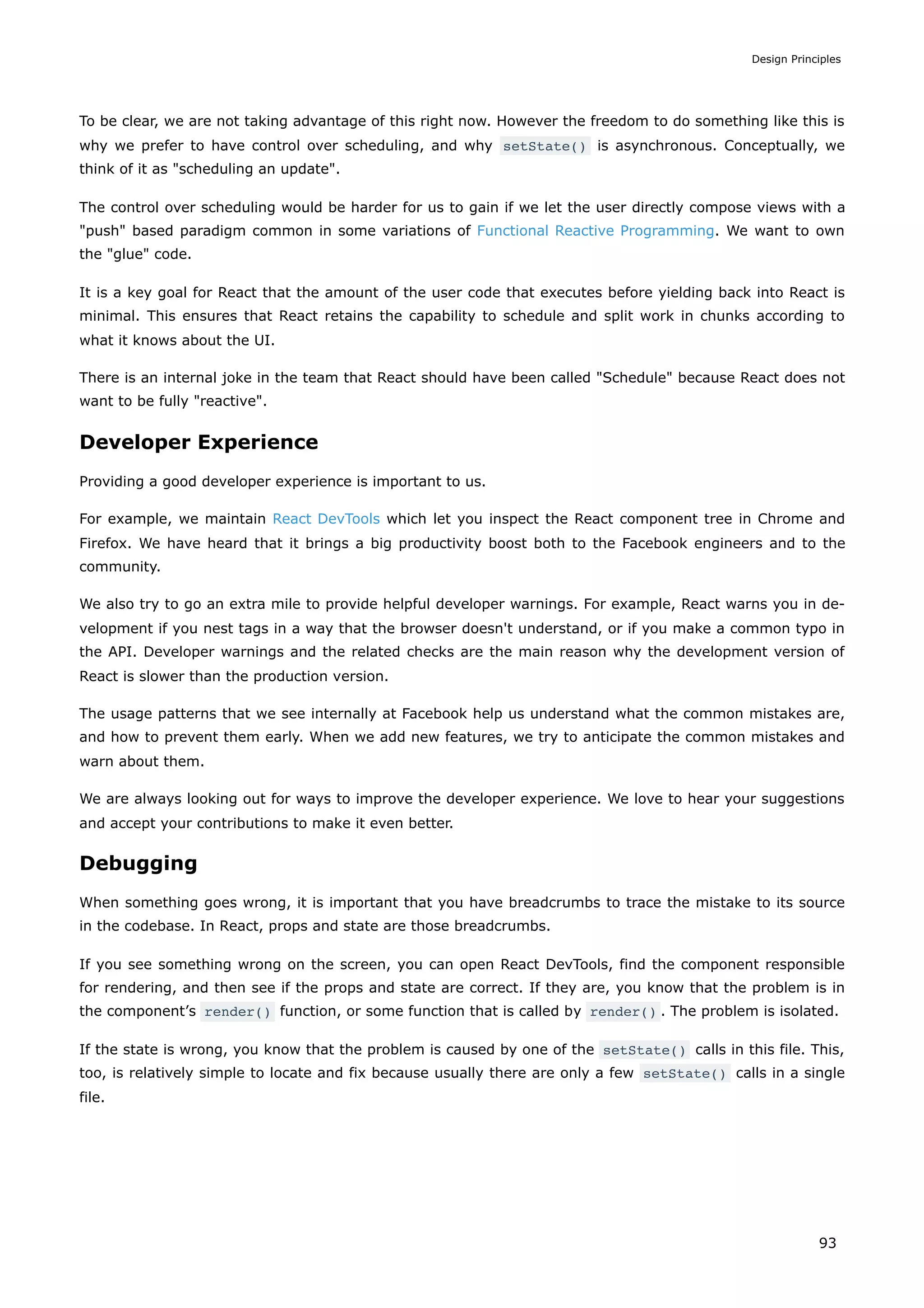 To be clear, we are not taking advantage of this right now. However the freedom to do something like this is
why we prefer to have control over scheduling, and why setState() is asynchronous. Conceptually, we
think of it as "scheduling an update".
The control over scheduling would be harder for us to gain if we let the user directly compose views with a
"push" based paradigm common in some variations of Functional Reactive Programming. We want to own
the "glue" code.
It is a key goal for React that the amount of the user code that executes before yielding back into React is
minimal. This ensures that React retains the capability to schedule and split work in chunks according to
what it knows about the UI.
There is an internal joke in the team that React should have been called "Schedule" because React does not
want to be fully "reactive".
Developer Experience
Providing a good developer experience is important to us.
For example, we maintain React DevTools which let you inspect the React component tree in Chrome and
Firefox. We have heard that it brings a big productivity boost both to the Facebook engineers and to the
community.
We also try to go an extra mile to provide helpful developer warnings. For example, React warns you in de-
velopment if you nest tags in a way that the browser doesn't understand, or if you make a common typo in
the API. Developer warnings and the related checks are the main reason why the development version of
React is slower than the production version.
The usage patterns that we see internally at Facebook help us understand what the common mistakes are,
and how to prevent them early. When we add new features, we try to anticipate the common mistakes and
warn about them.
We are always looking out for ways to improve the developer experience. We love to hear your suggestions
and accept your contributions to make it even better.
Debugging
When something goes wrong, it is important that you have breadcrumbs to trace the mistake to its source
in the codebase. In React, props and state are those breadcrumbs.
If you see something wrong on the screen, you can open React DevTools, find the component responsible
for rendering, and then see if the props and state are correct. If they are, you know that the problem is in
the component’s render() function, or some function that is called by render() . The problem is isolated.
If the state is wrong, you know that the problem is caused by one of the setState() calls in this file. This,
too, is relatively simple to locate and fix because usually there are only a few setState() calls in a single
file.
Design Principles
93
 