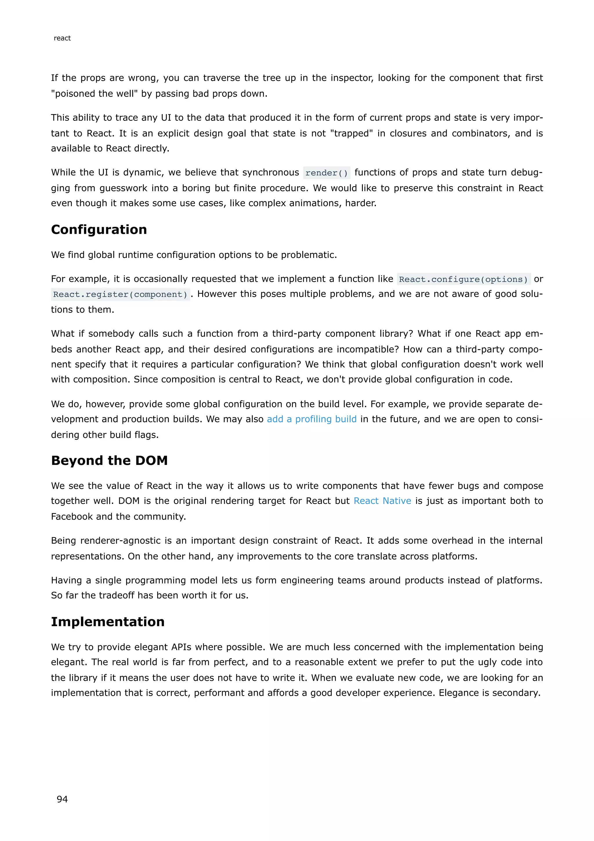 If the props are wrong, you can traverse the tree up in the inspector, looking for the component that first
"poisoned the well" by passing bad props down.
This ability to trace any UI to the data that produced it in the form of current props and state is very impor-
tant to React. It is an explicit design goal that state is not "trapped" in closures and combinators, and is
available to React directly.
While the UI is dynamic, we believe that synchronous render() functions of props and state turn debug-
ging from guesswork into a boring but finite procedure. We would like to preserve this constraint in React
even though it makes some use cases, like complex animations, harder.
Configuration
We find global runtime configuration options to be problematic.
For example, it is occasionally requested that we implement a function like React.configure(options) or
React.register(component) . However this poses multiple problems, and we are not aware of good solu-
tions to them.
What if somebody calls such a function from a third-party component library? What if one React app em-
beds another React app, and their desired configurations are incompatible? How can a third-party compo-
nent specify that it requires a particular configuration? We think that global configuration doesn't work well
with composition. Since composition is central to React, we don't provide global configuration in code.
We do, however, provide some global configuration on the build level. For example, we provide separate de-
velopment and production builds. We may also add a profiling build in the future, and we are open to consi-
dering other build flags.
Beyond the DOM
We see the value of React in the way it allows us to write components that have fewer bugs and compose
together well. DOM is the original rendering target for React but React Native is just as important both to
Facebook and the community.
Being renderer-agnostic is an important design constraint of React. It adds some overhead in the internal
representations. On the other hand, any improvements to the core translate across platforms.
Having a single programming model lets us form engineering teams around products instead of platforms.
So far the tradeoff has been worth it for us.
Implementation
We try to provide elegant APIs where possible. We are much less concerned with the implementation being
elegant. The real world is far from perfect, and to a reasonable extent we prefer to put the ugly code into
the library if it means the user does not have to write it. When we evaluate new code, we are looking for an
implementation that is correct, performant and affords a good developer experience. Elegance is secondary.
react
94
 
