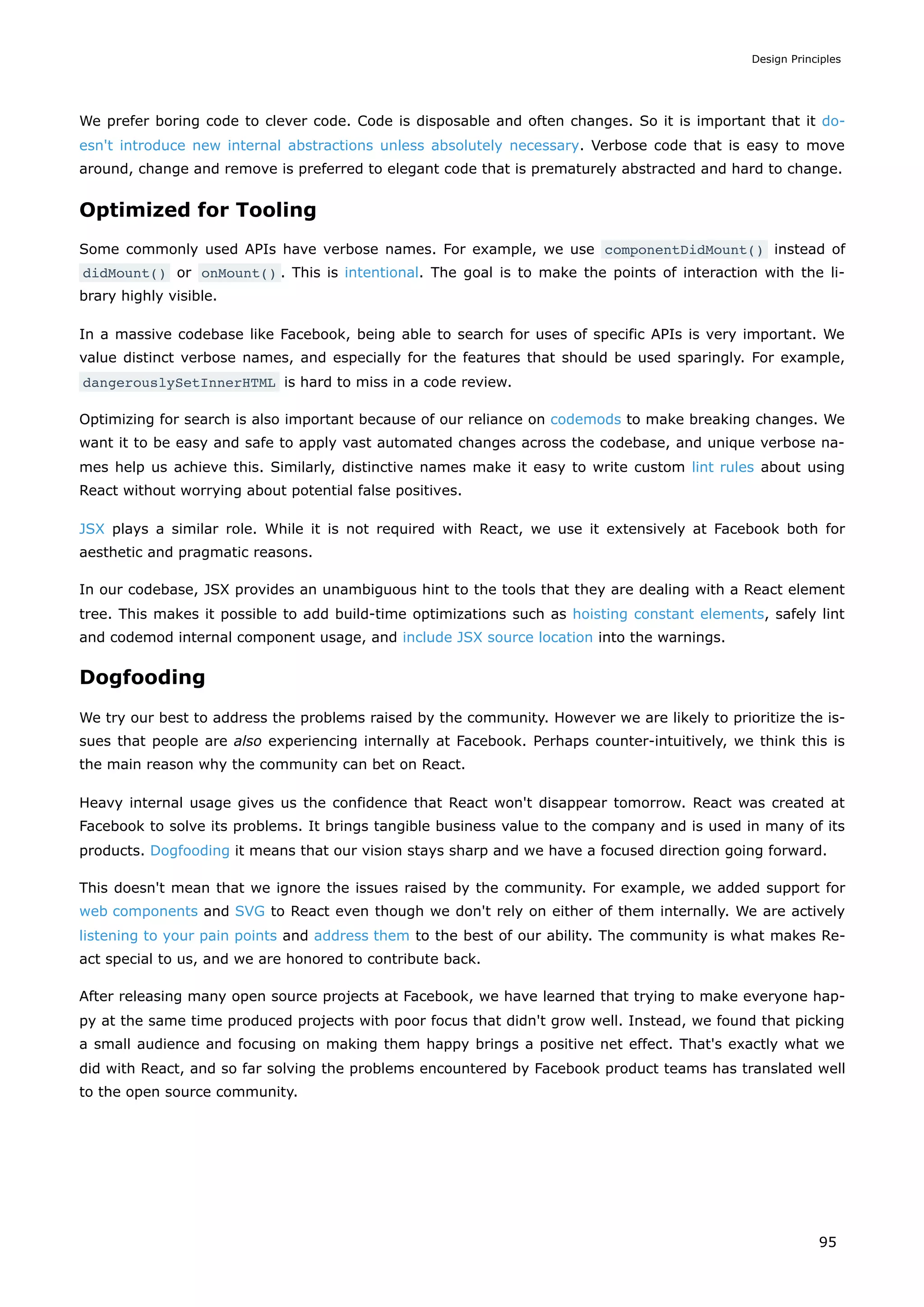 We prefer boring code to clever code. Code is disposable and often changes. So it is important that it do-
esn't introduce new internal abstractions unless absolutely necessary. Verbose code that is easy to move
around, change and remove is preferred to elegant code that is prematurely abstracted and hard to change.
Optimized for Tooling
Some commonly used APIs have verbose names. For example, we use componentDidMount() instead of
didMount() or onMount() . This is intentional. The goal is to make the points of interaction with the li-
brary highly visible.
In a massive codebase like Facebook, being able to search for uses of specific APIs is very important. We
value distinct verbose names, and especially for the features that should be used sparingly. For example,
dangerouslySetInnerHTML is hard to miss in a code review.
Optimizing for search is also important because of our reliance on codemods to make breaking changes. We
want it to be easy and safe to apply vast automated changes across the codebase, and unique verbose na-
mes help us achieve this. Similarly, distinctive names make it easy to write custom lint rules about using
React without worrying about potential false positives.
JSX plays a similar role. While it is not required with React, we use it extensively at Facebook both for
aesthetic and pragmatic reasons.
In our codebase, JSX provides an unambiguous hint to the tools that they are dealing with a React element
tree. This makes it possible to add build-time optimizations such as hoisting constant elements, safely lint
and codemod internal component usage, and include JSX source location into the warnings.
Dogfooding
We try our best to address the problems raised by the community. However we are likely to prioritize the is-
sues that people are also experiencing internally at Facebook. Perhaps counter-intuitively, we think this is
the main reason why the community can bet on React.
Heavy internal usage gives us the confidence that React won't disappear tomorrow. React was created at
Facebook to solve its problems. It brings tangible business value to the company and is used in many of its
products. Dogfooding it means that our vision stays sharp and we have a focused direction going forward.
This doesn't mean that we ignore the issues raised by the community. For example, we added support for
web components and SVG to React even though we don't rely on either of them internally. We are actively
listening to your pain points and address them to the best of our ability. The community is what makes Re-
act special to us, and we are honored to contribute back.
After releasing many open source projects at Facebook, we have learned that trying to make everyone hap-
py at the same time produced projects with poor focus that didn't grow well. Instead, we found that picking
a small audience and focusing on making them happy brings a positive net effect. That's exactly what we
did with React, and so far solving the problems encountered by Facebook product teams has translated well
to the open source community.
Design Principles
95
 