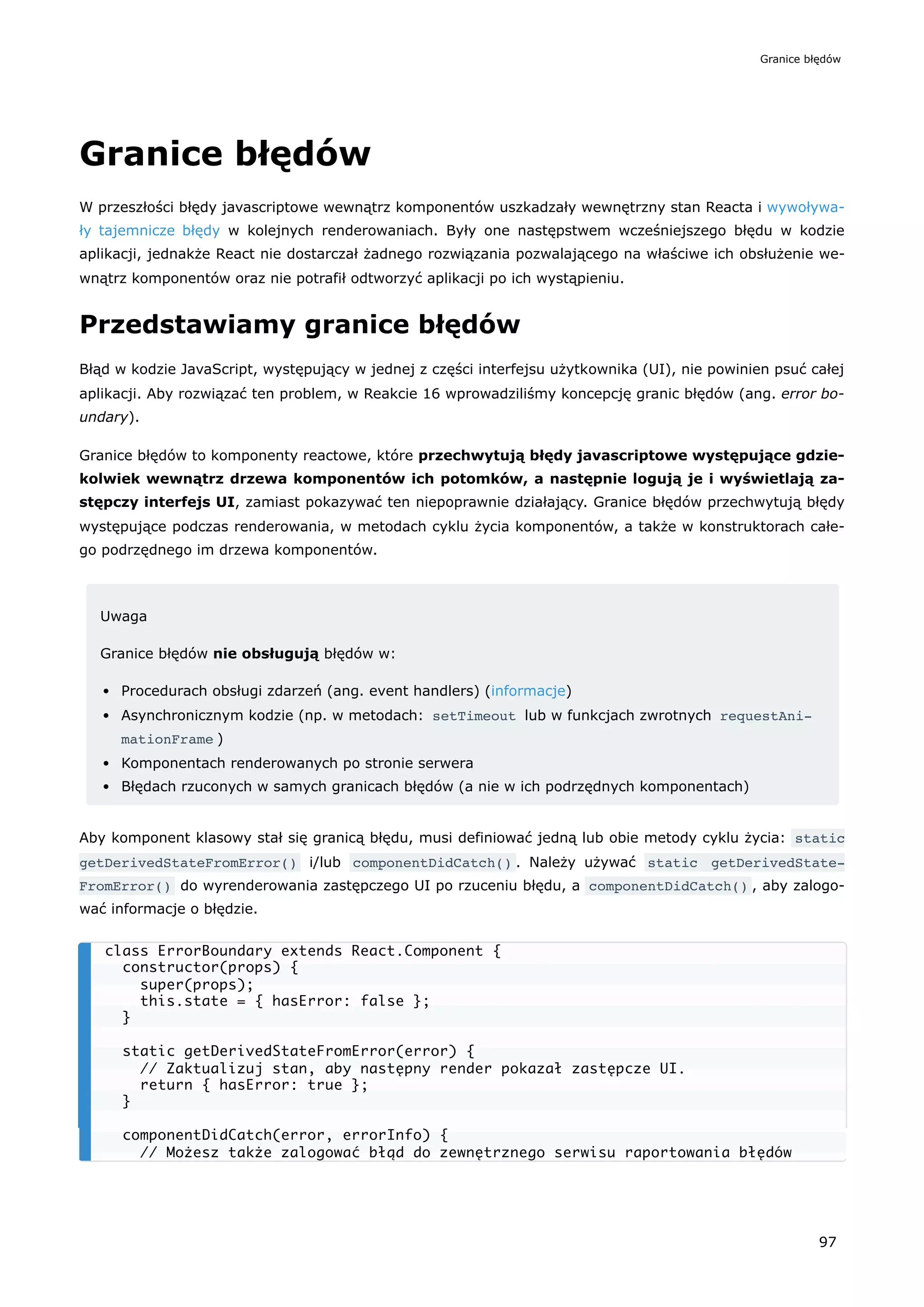 Granice błędów
W przeszłości błędy javascriptowe wewnątrz komponentów uszkadzały wewnętrzny stan Reacta i wywoływa-
ły tajemnicze błędy w kolejnych renderowaniach. Były one następstwem wcześniejszego błędu w kodzie
aplikacji, jednakże React nie dostarczał żadnego rozwiązania pozwalającego na właściwe ich obsłużenie we-
wnątrz komponentów oraz nie potrafił odtworzyć aplikacji po ich wystąpieniu.
Przedstawiamy granice błędów
Błąd w kodzie JavaScript, występujący w jednej z części interfejsu użytkownika (UI), nie powinien psuć całej
aplikacji. Aby rozwiązać ten problem, w Reakcie 16 wprowadziliśmy koncepcję granic błędów (ang. error bo-
undary).
Granice błędów to komponenty reactowe, które przechwytują błędy javascriptowe występujące gdzie-
kolwiek wewnątrz drzewa komponentów ich potomków, a następnie logują je i wyświetlają za-
stępczy interfejs UI, zamiast pokazywać ten niepoprawnie działający. Granice błędów przechwytują błędy
występujące podczas renderowania, w metodach cyklu życia komponentów, a także w konstruktorach całe-
go podrzędnego im drzewa komponentów.
Uwaga
Granice błędów nie obsługują błędów w:
Procedurach obsługi zdarzeń (ang. event handlers) (informacje)
Asynchronicznym kodzie (np. w metodach: setTimeout lub w funkcjach zwrotnych requestAni‐
mationFrame )
Komponentach renderowanych po stronie serwera
Błędach rzuconych w samych granicach błędów (a nie w ich podrzędnych komponentach)
Aby komponent klasowy stał się granicą błędu, musi definiować jedną lub obie metody cyklu życia: static
getDerivedStateFromError() i/lub componentDidCatch() . Należy używać static getDerivedState‐
FromError() do wyrenderowania zastępczego UI po rzuceniu błędu, a componentDidCatch() , aby zalogo-
wać informacje o błędzie.
class ErrorBoundary extends React.Component {
constructor(props) {
super(props);
this.state = { hasError: false };
}
static getDerivedStateFromError(error) {
// Zaktualizuj stan, aby następny render pokazał zastępcze UI.
return { hasError: true };
}
componentDidCatch(error, errorInfo) {
// Możesz także zalogować błąd do zewnętrznego serwisu raportowania błędów
Granice błędów
97
 