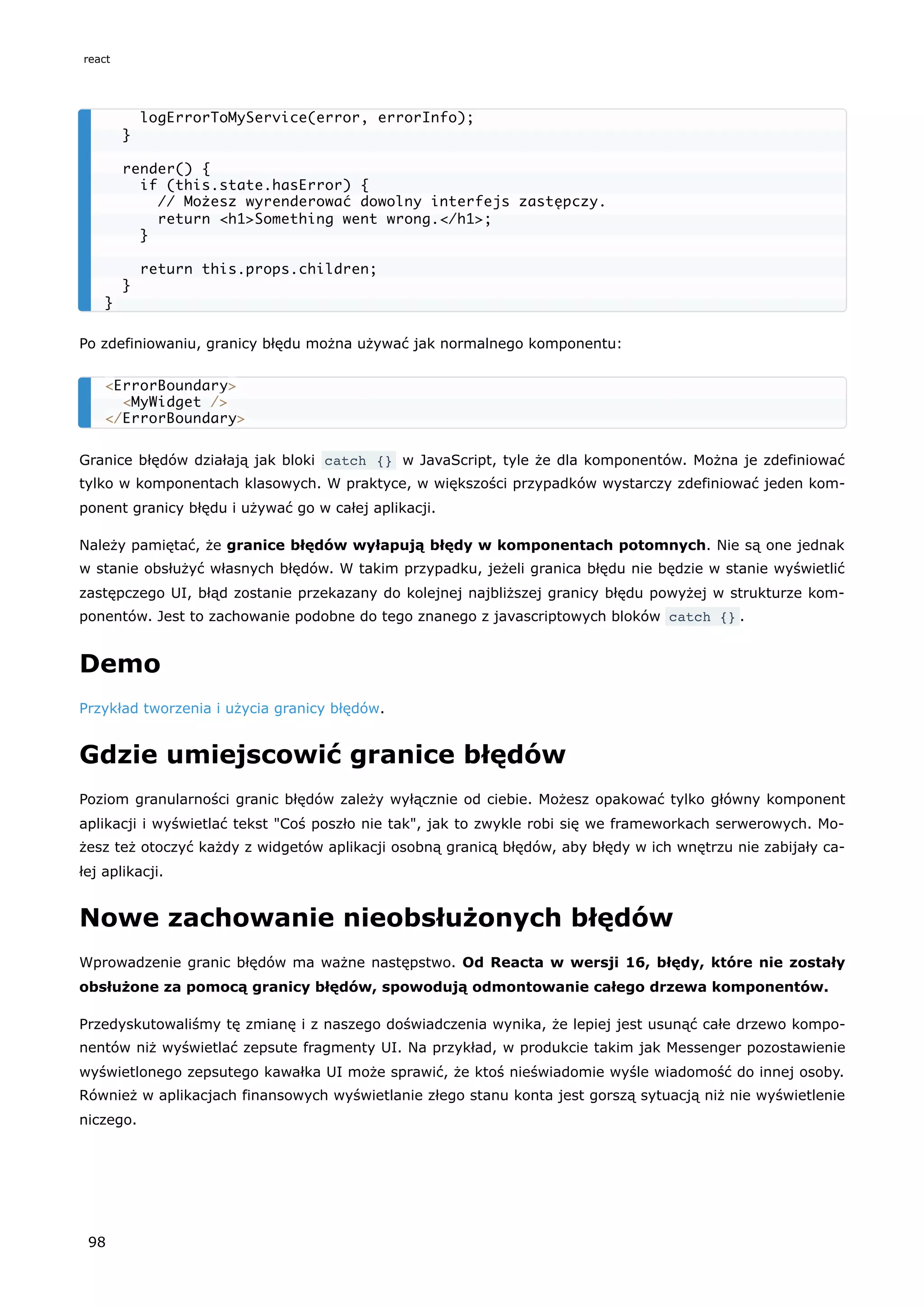 Po zdefiniowaniu, granicy błędu można używać jak normalnego komponentu:
Granice błędów działają jak bloki catch {} w JavaScript, tyle że dla komponentów. Można je zdefiniować
tylko w komponentach klasowych. W praktyce, w większości przypadków wystarczy zdefiniować jeden kom-
ponent granicy błędu i używać go w całej aplikacji.
Należy pamiętać, że granice błędów wyłapują błędy w komponentach potomnych. Nie są one jednak
w stanie obsłużyć własnych błędów. W takim przypadku, jeżeli granica błędu nie będzie w stanie wyświetlić
zastępczego UI, błąd zostanie przekazany do kolejnej najbliższej granicy błędu powyżej w strukturze kom-
ponentów. Jest to zachowanie podobne do tego znanego z javascriptowych bloków catch {} .
Demo
Przykład tworzenia i użycia granicy błędów.
Gdzie umiejscowić granice błędów
Poziom granularności granic błędów zależy wyłącznie od ciebie. Możesz opakować tylko główny komponent
aplikacji i wyświetlać tekst "Coś poszło nie tak", jak to zwykle robi się we frameworkach serwerowych. Mo-
żesz też otoczyć każdy z widgetów aplikacji osobną granicą błędów, aby błędy w ich wnętrzu nie zabijały ca-
łej aplikacji.
Nowe zachowanie nieobsłużonych błędów
Wprowadzenie granic błędów ma ważne następstwo. Od Reacta w wersji 16, błędy, które nie zostały
obsłużone za pomocą granicy błędów, spowodują odmontowanie całego drzewa komponentów.
Przedyskutowaliśmy tę zmianę i z naszego doświadczenia wynika, że lepiej jest usunąć całe drzewo kompo-
nentów niż wyświetlać zepsute fragmenty UI. Na przykład, w produkcie takim jak Messenger pozostawienie
wyświetlonego zepsutego kawałka UI może sprawić, że ktoś nieświadomie wyśle wiadomość do innej osoby.
Również w aplikacjach finansowych wyświetlanie złego stanu konta jest gorszą sytuacją niż nie wyświetlenie
niczego.
logErrorToMyService(error, errorInfo);
}
render() {
if (this.state.hasError) {
// Możesz wyrenderować dowolny interfejs zastępczy.
return <h1>Something went wrong.</h1>;
}
return this.props.children;
}
}
<ErrorBoundary>
<MyWidget />
</ErrorBoundary>
react
98
 