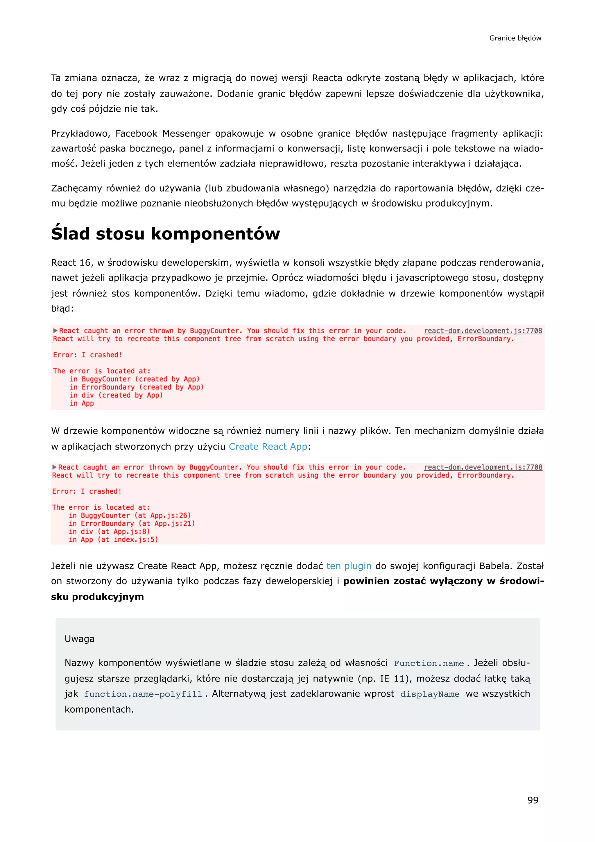 Ta zmiana oznacza, że wraz z migracją do nowej wersji Reacta odkryte zostaną błędy w aplikacjach, które
do tej pory nie zostały zauważone. Dodanie granic błędów zapewni lepsze doświadczenie dla użytkownika,
gdy coś pójdzie nie tak.
Przykładowo, Facebook Messenger opakowuje w osobne granice błędów następujące fragmenty aplikacji:
zawartość paska bocznego, panel z informacjami o konwersacji, listę konwersacji i pole tekstowe na wiado-
mość. Jeżeli jeden z tych elementów zadziała nieprawidłowo, reszta pozostanie interaktywa i działająca.
Zachęcamy również do używania (lub zbudowania własnego) narzędzia do raportowania błędów, dzięki cze-
mu będzie możliwe poznanie nieobsłużonych błędów występujących w środowisku produkcyjnym.
Ślad stosu komponentów
React 16, w środowisku deweloperskim, wyświetla w konsoli wszystkie błędy złapane podczas renderowania,
nawet jeżeli aplikacja przypadkowo je przejmie. Oprócz wiadomości błędu i javascriptowego stosu, dostępny
jest również stos komponentów. Dzięki temu wiadomo, gdzie dokładnie w drzewie komponentów wystąpił
błąd:
W drzewie komponentów widoczne są również numery linii i nazwy plików. Ten mechanizm domyślnie działa
w aplikacjach stworzonych przy użyciu Create React App:
Jeżeli nie używasz Create React App, możesz ręcznie dodać ten plugin do swojej konfiguracji Babela. Został
on stworzony do używania tylko podczas fazy deweloperskiej i powinien zostać wyłączony w środowi-
sku produkcyjnym
Uwaga
Nazwy komponentów wyświetlane w śladzie stosu zależą od własności Function.name . Jeżeli obsłu-
gujesz starsze przeglądarki, które nie dostarczają jej natywnie (np. IE 11), możesz dodać łatkę taką
jak function.name-polyfill . Alternatywą jest zadeklarowanie wprost displayName we wszystkich
komponentach.
Granice błędów
99
 