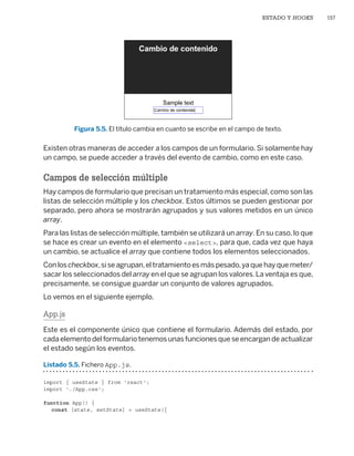 ESTADO Y HOOKS 157
Figura 5.5. El título cambia en cuanto se escribe en el campo de texto.
Existen otras maneras de acceder a los campos de un formulario. Si solamente hay
un campo, se puede acceder a través del evento de cambio, como en este caso.
Campos de selección múltiple
Hay campos de formulario que precisan un tratamiento más especial, como son las
listas de selección múltiple y los checkbox. Estos últimos se pueden gestionar por
separado, pero ahora se mostrarán agrupados y sus valores metidos en un único
array.
Para las listas de selección múltiple, también se utilizará un array. En su caso, lo que
se hace es crear un evento en el elemento select, para que, cada vez que haya
un cambio, se actualice el array que contiene todos los elementos seleccionados.
Conloscheckbox,siseagrupan,eltratamientoesmáspesado,yaquehayquemeter/
sacar los seleccionados del array en el que se agrupan los valores.La ventaja es que,
precisamente, se consigue guardar un conjunto de valores agrupados.
Lo vemos en el siguiente ejemplo.
App.js
Este es el componente único que contiene el formulario. Además del estado, por
cada elemento del formulario tenemos unas funciones que se encargan de actualizar
el estado según los eventos.
Listado 5.5. Fichero App.js.
import { useState } from 'react';
import './App.css';
function App() {
const [state, setState] = useState({
Libro_REACT.indb 157
Libro_REACT.indb 157 06/03/2023 23:37:02
06/03/2023 23:37:02
 