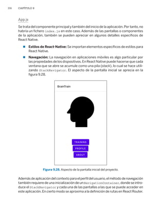 316 CAPÍTULO 9
App.js
Se trata del componente principal y también del inicio de la aplicación.Por tanto,no
habría un fichero index.js en este caso. Además de las pantallas o componentes
de la aplicación, también se pueden apreciar en algunos detalles específicos de
React Native.
 Estilos de React-Native: Se importan elementos específicos de estilos para
React Native.
 Navegación: La navegación en aplicaciones móviles es algo particular por
las propiedades de los dispositivos.En React Native puede hacerse que cada
ventana que se abre se acumule como una pila (stack), lo cual se hace utili-
zando StackNavigator. El aspecto de la pantalla inicial se aprecia en la
figura 9.28.
Figura 9.28. Aspecto de la pantalla inicial del proyecto.
Además de aplicación del contexto para el perfil del usuario,el método de navegación
también requiere de una inicialización de un NavigationContainer,donde se intro-
duce el StackNavigator y cada una de las pantallas a las que se puede acceder en
este aplicación.En cierto modo se aproxima a la definición de rutas en React Router.
Libro_REACT.indb 316
Libro_REACT.indb 316 06/03/2023 23:37:12
06/03/2023 23:37:12
 