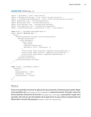 REACT NATIVE 317
Listado 9.18. Fichero App.js.
import { StyleSheet } from 'react-native';
import { NavigationContainer } from '@react-navigation/native';
import { createNativeStackNavigator } from '@react-navigation/native-stack';
import HomeScreen from './screens/HomeScreen';
import AboutScreen from './screens/AboutScreen';
import ProfileScreen from './screens/ProfileScreen';
import TrainingScreen from './screens/TrainingScreen';
import { BrainTrainContext, contextValue } from './lib/context';
const Stack = createNativeStackNavigator();
export default function App() {
return (
		BrainTrainContext.Provider value={contextValue}
			NavigationContainer
				Stack.Navigator
					Stack.Screen
						name=Home
						component={HomeScreen}
						options={{ title: 'BrainTrain' }}
					/
					Stack.Screen name=Training component={TrainingScreen} /
					Stack.Screen name=Profile component={ProfileScreen} /
					Stack.Screen name=About component={AboutScreen} /
				/Stack.Navigator
			/NavigationContainer
		/BrainTrainContext.Provider
);
}
const styles = StyleSheet.create({
container: {
		flex: 1,
		backgroundColor: '#fff',
		alignItems: 'center',
		justifyContent: 'center',
},
});
Home.js
Esta es la pantalla inicial de la aplicación que presenta 3 botones para poder llegar
a las pantallas de Training, Profile y About respectivamente.Al pulsar cada uno
de los botones utilizamos la función navigation.navigate para poder cargar otra
pantalla. Otra de las peculiaridades de la aplicación es que utiliza componentes de
MaterialUI a través del paquete @react-native-material.
Libro_REACT.indb 317
Libro_REACT.indb 317 06/03/2023 23:37:12
06/03/2023 23:37:12
 