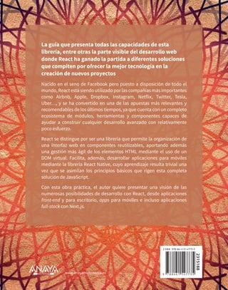 2315188
Nacido en el seno de Facebook pero puesto a disposición de todo el
mundo, React está siendo utilizado por las compañías más importantes
como Airbnb, Apple, Dropbox, Instagram, Netflix, Twitter, Tesla,
Uber…, y se ha convertido en una de las apuestas más relevantes y
recomendables de los últimos tiempos, ya que cuenta con un completo
ecosistema de módulos, herramientas y componentes capaces de
ayudar a construir cualquier desarrollo avanzado con relativamente
poco esfuerzo.
React se distingue por ser una librería que permite la organización de
una interfaz web en componentes reutilizables, aportando además
una gestión más ágil de los elementos HTML mediante el uso de un
DOM virtual. Facilita, además, desarrollar aplicaciones para móviles
mediante la librería React Native, cuyo aprendizaje resulta trivial una
vez que se asimilan los principios básicos que rigen esta completa
solución de JavaScript.
Con esta obra práctica, el autor quiere presentar una visión de las
numerosas posibilidades de desarrollo con React, desde aplicaciones
front-end y para escritorio, apps para móviles e incluso aplicaciones
full-stack con Next.js.
La guía que presenta todas las capacidades de esta
librería, entre otras la parte visible del desarrollo web
donde React ha ganado la partida a diferentes soluciones
que compiten por ofrecer la mejor tecnología en la
creación de nuevos proyectos
www.anayamultimedia.es
 