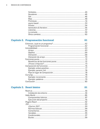 6 ÍNDICE DE CONTENIDOS
Símbolos���������������������������������������������������������������������������������������������������45
Iteradores�������������������������������������������������������������������������������������������������46
Set�������������������������������������������������������������������������������������������������������������46
Map�����������������������������������������������������������������������������������������������������������48
Promesas�������������������������������������������������������������������������������������������������� 51
async/await����������������������������������������������������������������������������������������������53
Proxies������������������������������������������������������������������������������������������������������54
Generators  Iterators����������������������������������������������������������������������������56
Librerías����������������������������������������������������������������������������������������������������57
La consola������������������������������������������������������������������������������������������������59
Otros cambios����������������������������������������������������������������������������������������� 60
Capítulo 2. Programación funcional 61
Entonces, ¿qué es un programa?�����������������������������������������������������������������62
Programación funcional��������������������������������������������������������������������������62
Inmutabilidad�������������������������������������������������������������������������������������������������63
Arrays��������������������������������������������������������������������������������������������������������63
Objetos�����������������������������������������������������������������������������������������������������64
Clonación��������������������������������������������������������������������������������������������������68
Clonación de arrays���������������������������������������������������������������������������������70
Funciones puras���������������������������������������������������������������������������������������������72
Beneficios de las funciones puras����������������������������������������������������������72
¿Puras o impuras?�����������������������������������������������������������������������������������73
Composición de funciones���������������������������������������������������������������������������76
Ejemplo: entero positivo�������������������������������������������������������������������������77
Ejemplo: params_list�������������������������������������������������������������������������������78
Pipe en lugar de composición�����������������������������������������������������������������78
Currying����������������������������������������������������������������������������������������������������������78
Ejemplo: incremento�������������������������������������������������������������������������������79
Ejemplo: palabras������������������������������������������������������������������������������������79
Conclusión���������������������������������������������������������������������������������������������������� 80
Capítulo 3. React básico 81
React.js����������������������������������������������������������������������������������������������������������� 81
Instalación de entorno���������������������������������������������������������������������������� 81
Hello World�����������������������������������������������������������������������������������������������������86
Componentes básicos�����������������������������������������������������������������������������87
Ejecución del proyecto���������������������������������������������������������������������������� 91
Plugins React�������������������������������������������������������������������������������������������������92
JSX������������������������������������������������������������������������������������������������������������������93
¿Qué es JSX?��������������������������������������������������������������������������������������������93
Normas básicas���������������������������������������������������������������������������������������94
Comentarios���������������������������������������������������������������������������������������������95
Variables���������������������������������������������������������������������������������������������������95
Condicionales�������������������������������������������������������������������������������������������97
Bucles�������������������������������������������������������������������������������������������������������99
Libro_REACT.indb 6
Libro_REACT.indb 6 06/03/2023 23:36:56
06/03/2023 23:36:56
 