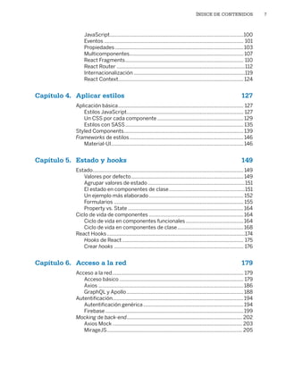 ÍNDICE DE CONTENIDOS 7
JavaScript�����������������������������������������������������������������������������������������������100
Eventos��������������������������������������������������������������������������������������������������� 101
Propiedades�������������������������������������������������������������������������������������������103
Multicomponentes��������������������������������������������������������������������������������� 107
React Fragments������������������������������������������������������������������������������������ 110
React Router�������������������������������������������������������������������������������������������112
Internacionalización�������������������������������������������������������������������������������119
React Context���������������������������������������������������������������������������������������� 124
Capítulo 4. Aplicar estilos 127
Aplicación básica����������������������������������������������������������������������������������������� 127
Estilos JavaScript���������������������������������������������������������������������������������� 127
Un CSS por cada componente�������������������������������������������������������������129
Estilos con SASS������������������������������������������������������������������������������������ 135
Styled Components�������������������������������������������������������������������������������������139
Frameworks de estilos���������������������������������������������������������������������������������146
Material‑UI����������������������������������������������������������������������������������������������146
Capítulo 5. Estado y hooks149
Estado�����������������������������������������������������������������������������������������������������������149
Valores por defecto��������������������������������������������������������������������������������149
Agrupar valores de estado���������������������������������������������������������������������151
El estado en componentes de clase������������������������������������������������������151
Un ejemplo más elaborado������������������������������������������������������������������� 152
Formularios�������������������������������������������������������������������������������������������� 155
Property vs. State����������������������������������������������������������������������������������164
Ciclo de vida de componentes�������������������������������������������������������������������164
Ciclo de vida en componentes funcionales�����������������������������������������164
Ciclo de vida en componentes de clase�����������������������������������������������168
React Hooks��������������������������������������������������������������������������������������������������174
Hooks de React�������������������������������������������������������������������������������������� 175
Crear hooks�������������������������������������������������������������������������������������������� 176
Capítulo 6. Acceso a la red 179
Acceso a la red��������������������������������������������������������������������������������������������� 179
Acceso básico���������������������������������������������������������������������������������������� 179
Axios�������������������������������������������������������������������������������������������������������186
GraphQL y Apollo�����������������������������������������������������������������������������������188
Autentificación���������������������������������������������������������������������������������������������194
Autentificación genérica�����������������������������������������������������������������������194
Firebase��������������������������������������������������������������������������������������������������199
Mocking de back‑end���������������������������������������������������������������������������������� 202
Axios Mock�������������������������������������������������������������������������������������������� 203
MirageJS������������������������������������������������������������������������������������������������ 205
Libro_REACT.indb 7
Libro_REACT.indb 7 06/03/2023 23:36:56
06/03/2023 23:36:56
 