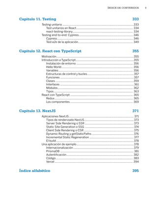 ÍNDICE DE CONTENIDOS 9
Capítulo 11. Testing 333
Testing unitario��������������������������������������������������������������������������������������������333
Test unitarios en React������������������������������������������������������������������������� 334
react-testing-library������������������������������������������������������������������������������ 334
Testing end‑to‑end: Cypress���������������������������������������������������������������������� 346
Cypress�������������������������������������������������������������������������������������������������� 346
Test e2e de la aplicación���������������������������������������������������������������������� 349
Capítulo 12. React con TypeScript 355
Motivación����������������������������������������������������������������������������������������������������355
Introducción a TypeScript���������������������������������������������������������������������������355
Instalación de entorno������������������������������������������������������������������������� 356
Hello World�������������������������������������������������������������������������������������������� 356
Variables������������������������������������������������������������������������������������������������ 356
Estructuras de control y bucles������������������������������������������������������������357
Funciones�����������������������������������������������������������������������������������������������357
Clases�����������������������������������������������������������������������������������������������������359
Interfaces�����������������������������������������������������������������������������������������������361
Módulos������������������������������������������������������������������������������������������������� 362
Tipos������������������������������������������������������������������������������������������������������ 363
React con TypeScript��������������������������������������������������������������������������������� 365
Redux����������������������������������������������������������������������������������������������������� 365
Los componentes��������������������������������������������������������������������������������� 369
Capítulo 13. NextJS 371
Aplicaciones NextJS������������������������������������������������������������������������������������ 371
Tipos de renderizado NextJS����������������������������������������������������������������373
Server Side Rendering o SSR���������������������������������������������������������������373
Static Site Generation o SSG ���������������������������������������������������������������374
Client Side Rendering o CSR����������������������������������������������������������������375
Dynamic Routing y getStaticPaths������������������������������������������������������376
Incremental Static Regeneration���������������������������������������������������������377
El build����������������������������������������������������������������������������������������������������378
Una aplicación de ejemplo��������������������������������������������������������������������������378
Internacionalización������������������������������������������������������������������������������379
PrismaDB�����������������������������������������������������������������������������������������������381
Autentificación�������������������������������������������������������������������������������������� 382
Código���������������������������������������������������������������������������������������������������� 383
Vercel����������������������������������������������������������������������������������������������������� 394
Índice alfabético 395
Libro_REACT.indb 9
Libro_REACT.indb 9 06/03/2023 23:36:56
06/03/2023 23:36:56
 