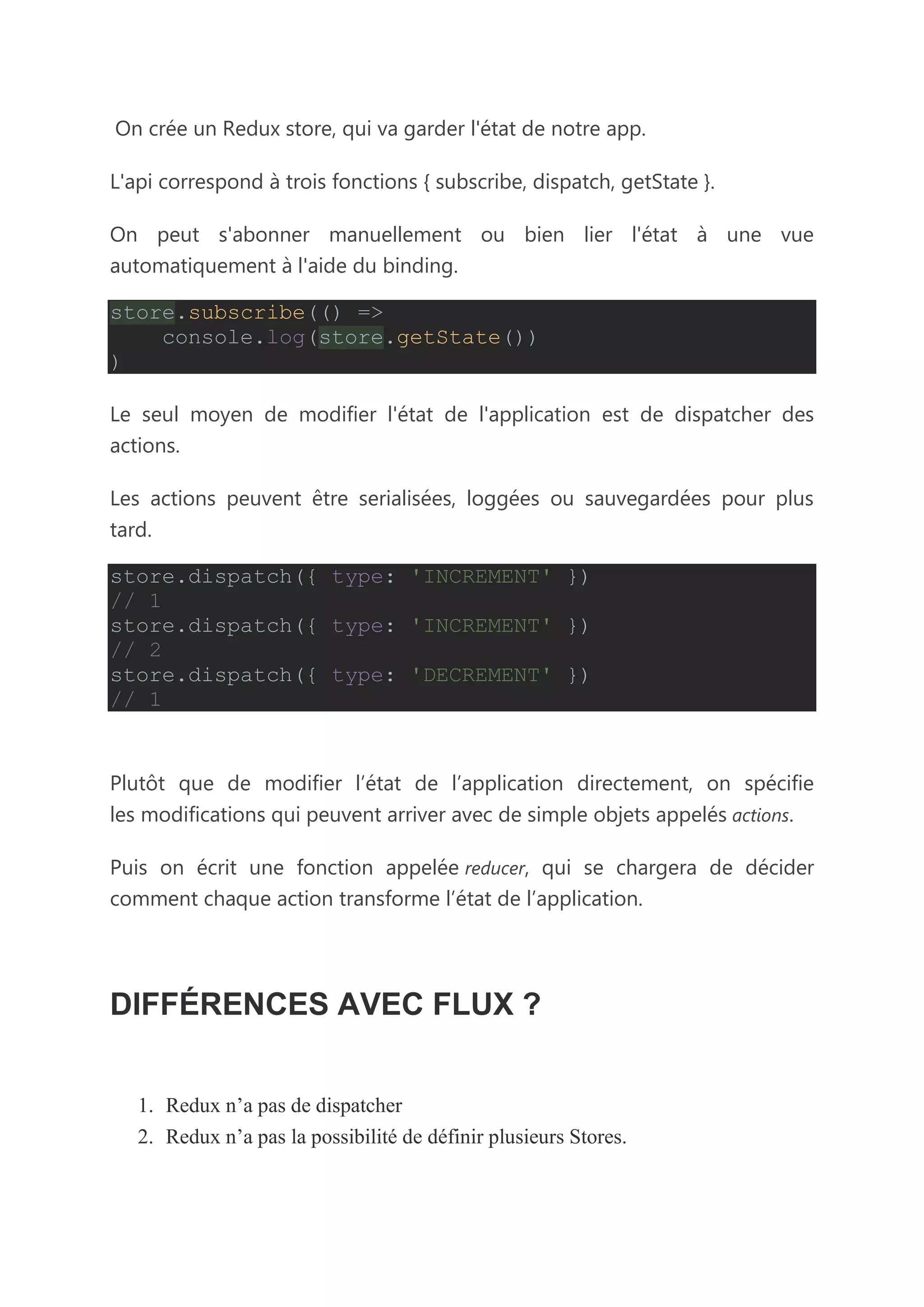 On crée un Redux store, qui va garder l'état de notre app.
L'api correspond à trois fonctions { subscribe, dispatch, getState }.
On peut s'abonner manuellement ou bien lier l'état à une vue
automatiquement à l'aide du binding.
store.subscribe(() =>
console.log(store.getState())
)
Le seul moyen de modifier l'état de l'application est de dispatcher des
actions.
Les actions peuvent être serialisées, loggées ou sauvegardées pour plus
tard.
store.dispatch({ type: 'INCREMENT' })
// 1
store.dispatch({ type: 'INCREMENT' })
// 2
store.dispatch({ type: 'DECREMENT' })
// 1
Plutôt que de modifier l’état de l’application directement, on spécifie
les modifications qui peuvent arriver avec de simple objets appelés actions.
Puis on écrit une fonction appelée reducer, qui se chargera de décider
comment chaque action transforme l’état de l’application.
DIFFÉRENCES AVEC FLUX ?
1. Redux n’a pas de dispatcher
2. Redux n’a pas la possibilité de définir plusieurs Stores.
 