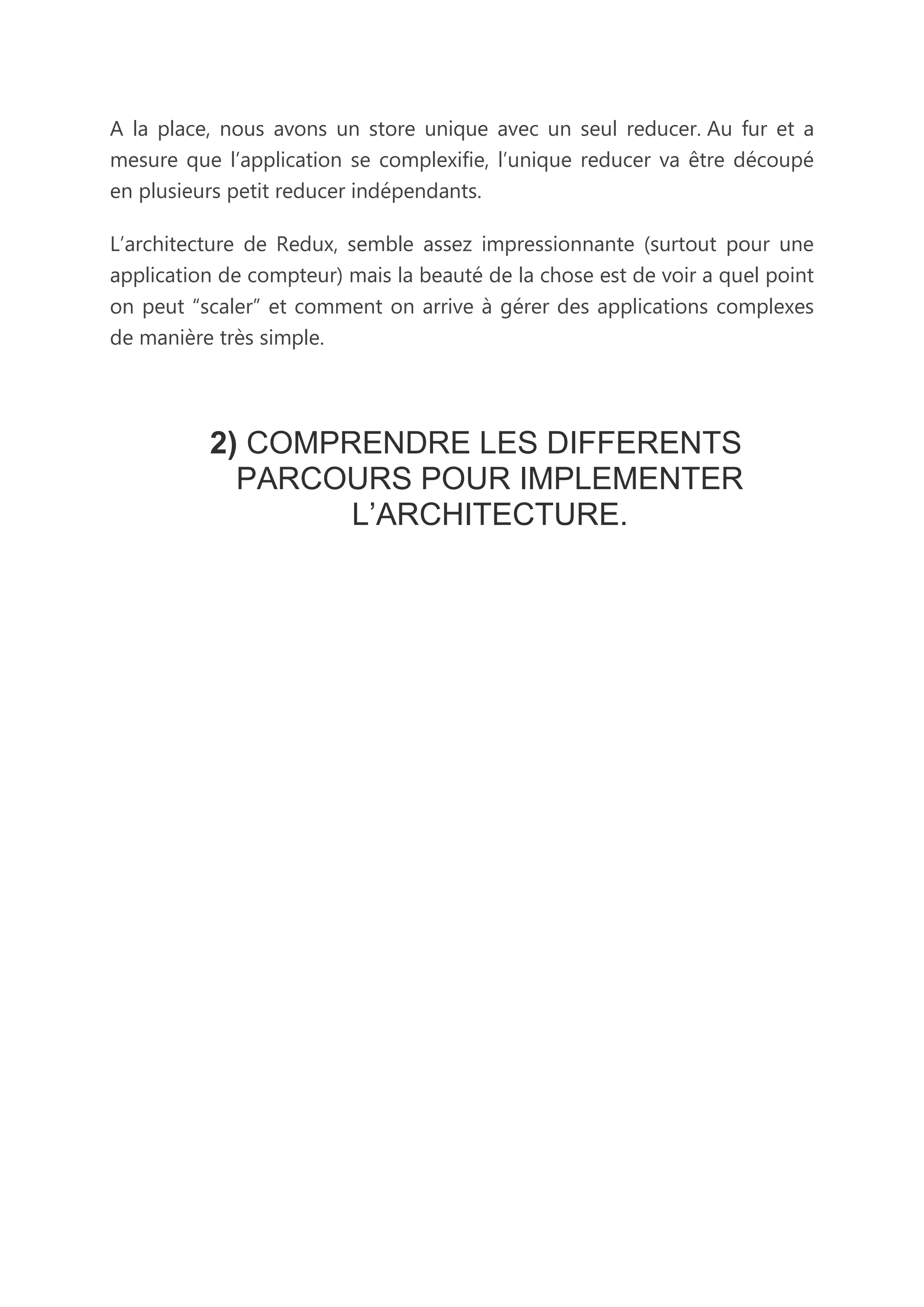 A la place, nous avons un store unique avec un seul reducer. Au fur et a
mesure que l’application se complexifie, l’unique reducer va être découpé
en plusieurs petit reducer indépendants.
L’architecture de Redux, semble assez impressionnante (surtout pour une
application de compteur) mais la beauté de la chose est de voir a quel point
on peut “scaler” et comment on arrive à gérer des applications complexes
de manière très simple.
2) COMPRENDRE LES DIFFERENTS
PARCOURS POUR IMPLEMENTER
L’ARCHITECTURE.
 