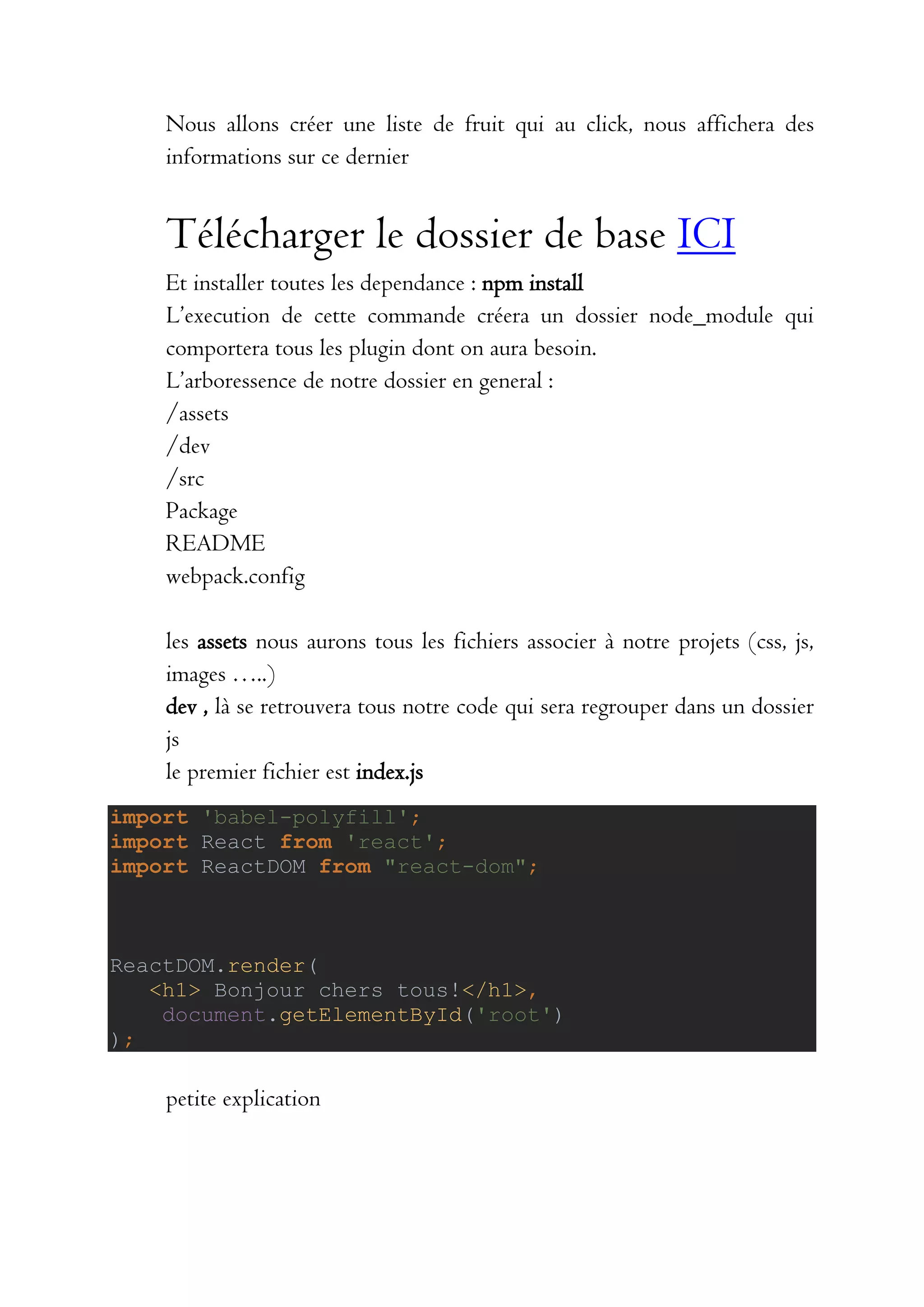 Nous allons créer une liste de fruit qui au click, nous affichera des
informations sur ce dernier
Télécharger le dossier de base ICI
Et installer toutes les dependance : npm install
L’execution de cette commande créera un dossier node_module qui
comportera tous les plugin dont on aura besoin.
L’arboressence de notre dossier en general :
/assets
/dev
/src
Package
README
webpack.config
les assets nous aurons tous les fichiers associer à notre projets (css, js,
images …..)
dev , là se retrouvera tous notre code qui sera regrouper dans un dossier
js
le premier fichier est index.js
import 'babel-polyfill';
import React from 'react';
import ReactDOM from "react-dom";
ReactDOM.render(
<h1> Bonjour chers tous!</h1>,
document.getElementById('root')
);
petite explication
 