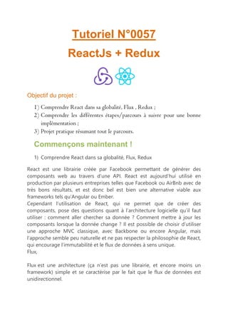 Tutoriel N°0057
ReactJs + Redux
Objectif du projet :
1) Comprendre React dans sa globalité, Flux , Redux ;
2) Comprendre les différentes étapes/parcours à suivre pour une bonne
implémentation ;
3) Projet pratique résumant tout le parcours.
Commençons maintenant !
1) Comprendre React dans sa globalité, Flux, Redux
React est une librairie créée par Facebook permettant de générer des
composants web au travers d’une API. React est aujourd’hui utilisé en
production par plusieurs entreprises telles que Facebook ou AirBnb avec de
très bons résultats, et est donc bel est bien une alternative viable aux
frameworks tels qu’Angular ou Ember.
Cependant l’utilisation de React, qui ne permet que de créer des
composants, pose des questions quant à l’architecture logicielle qu’il faut
utiliser : comment aller chercher sa donnée ? Comment mettre à jour les
composants lorsque la donnée change ? Il est possible de choisir d’utiliser
une approche MVC classique, avec Backbone ou encore Angular, mais
l’approche semble peu naturelle et ne pas respecter la philosophie de React,
qui encourage l’immutabilité et le flux de données à sens unique.
Flux,
Flux est une architecture (ça n’est pas une librairie, et encore moins un
framework) simple et se caractérise par le fait que le flux de données est
unidirectionnel.
 