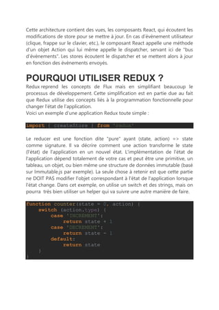 Cette architecture contient des vues, les composants React, qui écoutent les
modifications de store pour se mettre à jour. En cas d’évènement utilisateur
(clique, frappe sur le clavier, etc.), le composant React appelle une méthode
d’un objet Action qui lui même appelle le dispatcher, servant ici de "bus
d’évènements". Les stores écoutent le dispatcher et se mettent alors à jour
en fonction des évènements envoyés.
POURQUOI UTILISER REDUX ?
Redux reprend les concepts de Flux mais en simplifiant beaucoup le
processus de développement. Cette simplification est en partie due au fait
que Redux utilise des concepts liés à la programmation fonctionnelle pour
changer l’état de l’application.
Voici un exemple d’une application Redux toute simple :
import { createStore } from 'redux'
Le reducer est une fonction dite "pure" ayant (state, action) => state
comme signature. Il va décrire comment une action transforme le state
(l'état) de l'application en un nouvel état. L'implémentation de l'état de
l'application dépend totalement de votre cas et peut être une primitive, un
tableau, un objet, ou bien même une structure de données immutable (basé
sur Immutable.js par exemple). La seule chose à retenir est que cette partie
ne DOIT PAS modifier l'objet correspondant à l'état de l'application lorsque
l'état change. Dans cet exemple, on utilise un switch et des strings, mais on
pourra très bien utiliser un helper qui va suivre une autre manière de faire.
function counter(state = 0, action) {
switch (action.type) {
case 'INCREMENT':
return state + 1
case 'DECREMENT':
return state - 1
default:
return state
}
}
 
