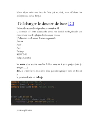 Nous allons créer une liste de fruit qui au click, nous affichera des
informations sur ce dernier
Télécharger le dossier de base ICI
Et installer toutes les dependance : npm install
L’execution de cette commande créera un dossier node_module qui
comportera tous les plugin dont on aura besoin.
L’arboressence de notre dossier en general :
/assets
/dev
/src
Package
README
webpack.config
les assets nous aurons tous les fichiers associer à notre projets (css, js,
images …..)
dev , là se retrouvera tous notre code qui sera regrouper dans un dossier
js
le premier fichier est index.js
import 'babel-polyfill';
import React from 'react';
import ReactDOM from "react-dom";
ReactDOM.render(
<h1> Bonjour chers tous!</h1>,
document.getElementById('root')
);
petite explication
 