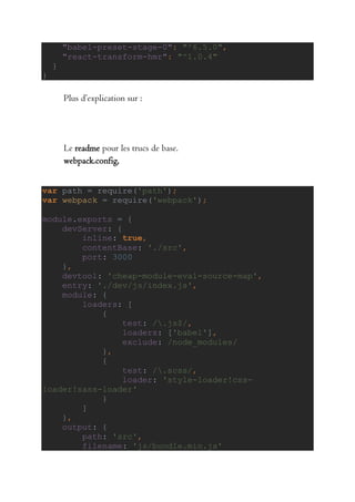 "babel-preset-stage-0": "^6.5.0",
"react-transform-hmr": "^1.0.4"
}
}
Plus d’explication sur :
Le readme pour les trucs de base.
webpack.config,
var path = require('path');
var webpack = require('webpack');
module.exports = {
devServer: {
inline: true,
contentBase: './src',
port: 3000
},
devtool: 'cheap-module-eval-source-map',
entry: './dev/js/index.js',
module: {
loaders: [
{
test: /.js$/,
loaders: ['babel'],
exclude: /node_modules/
},
{
test: /.scss/,
loader: 'style-loader!css-
loader!sass-loader'
}
]
},
output: {
path: 'src',
filename: 'js/bundle.min.js'
 