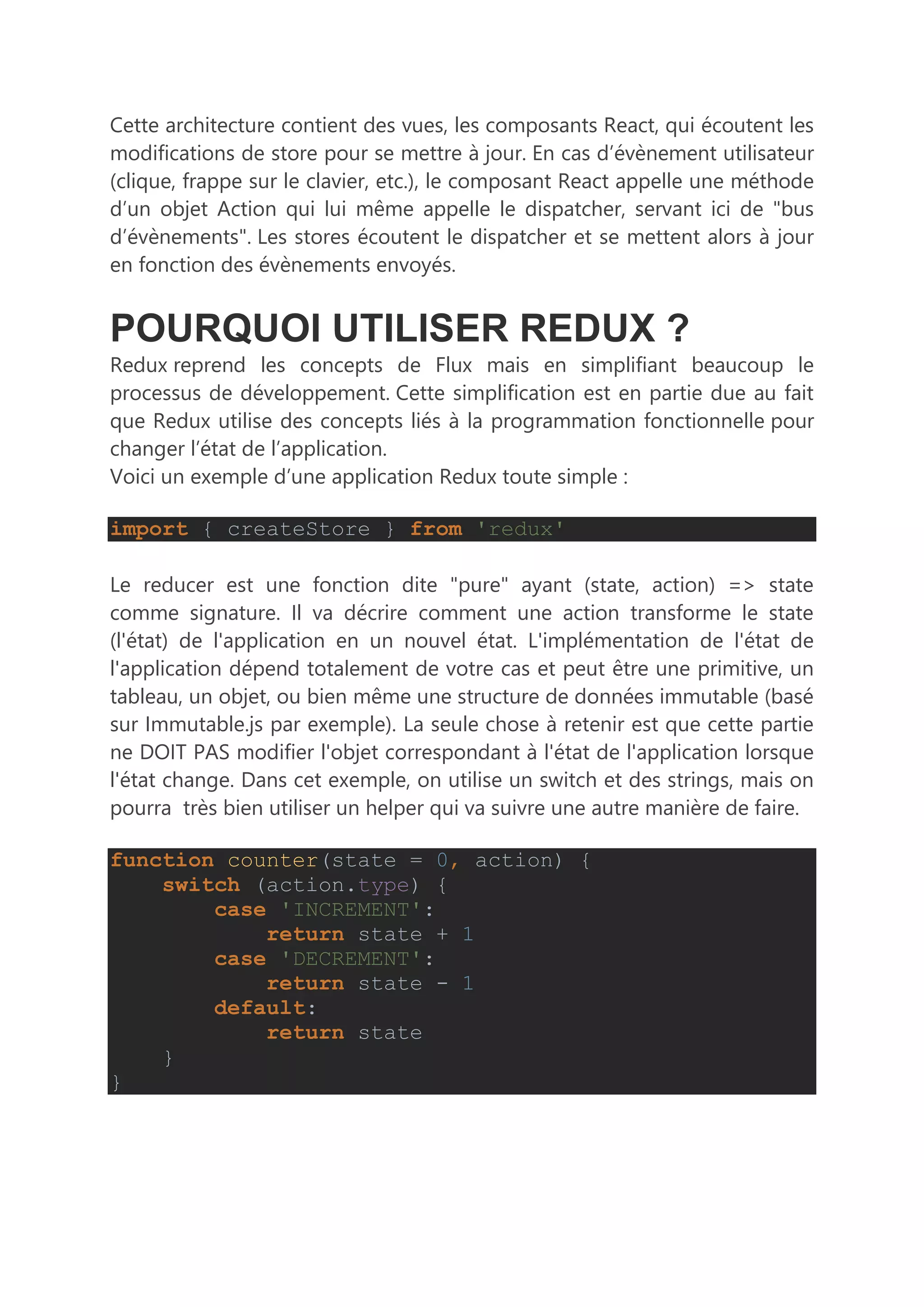 Cette architecture contient des vues, les composants React, qui écoutent les
modifications de store pour se mettre à jour. En cas d’évènement utilisateur
(clique, frappe sur le clavier, etc.), le composant React appelle une méthode
d’un objet Action qui lui même appelle le dispatcher, servant ici de "bus
d’évènements". Les stores écoutent le dispatcher et se mettent alors à jour
en fonction des évènements envoyés.
POURQUOI UTILISER REDUX ?
Redux reprend les concepts de Flux mais en simplifiant beaucoup le
processus de développement. Cette simplification est en partie due au fait
que Redux utilise des concepts liés à la programmation fonctionnelle pour
changer l’état de l’application.
Voici un exemple d’une application Redux toute simple :
import { createStore } from 'redux'
Le reducer est une fonction dite "pure" ayant (state, action) => state
comme signature. Il va décrire comment une action transforme le state
(l'état) de l'application en un nouvel état. L'implémentation de l'état de
l'application dépend totalement de votre cas et peut être une primitive, un
tableau, un objet, ou bien même une structure de données immutable (basé
sur Immutable.js par exemple). La seule chose à retenir est que cette partie
ne DOIT PAS modifier l'objet correspondant à l'état de l'application lorsque
l'état change. Dans cet exemple, on utilise un switch et des strings, mais on
pourra très bien utiliser un helper qui va suivre une autre manière de faire.
function counter(state = 0, action) {
switch (action.type) {
case 'INCREMENT':
return state + 1
case 'DECREMENT':
return state - 1
default:
return state
}
}
 