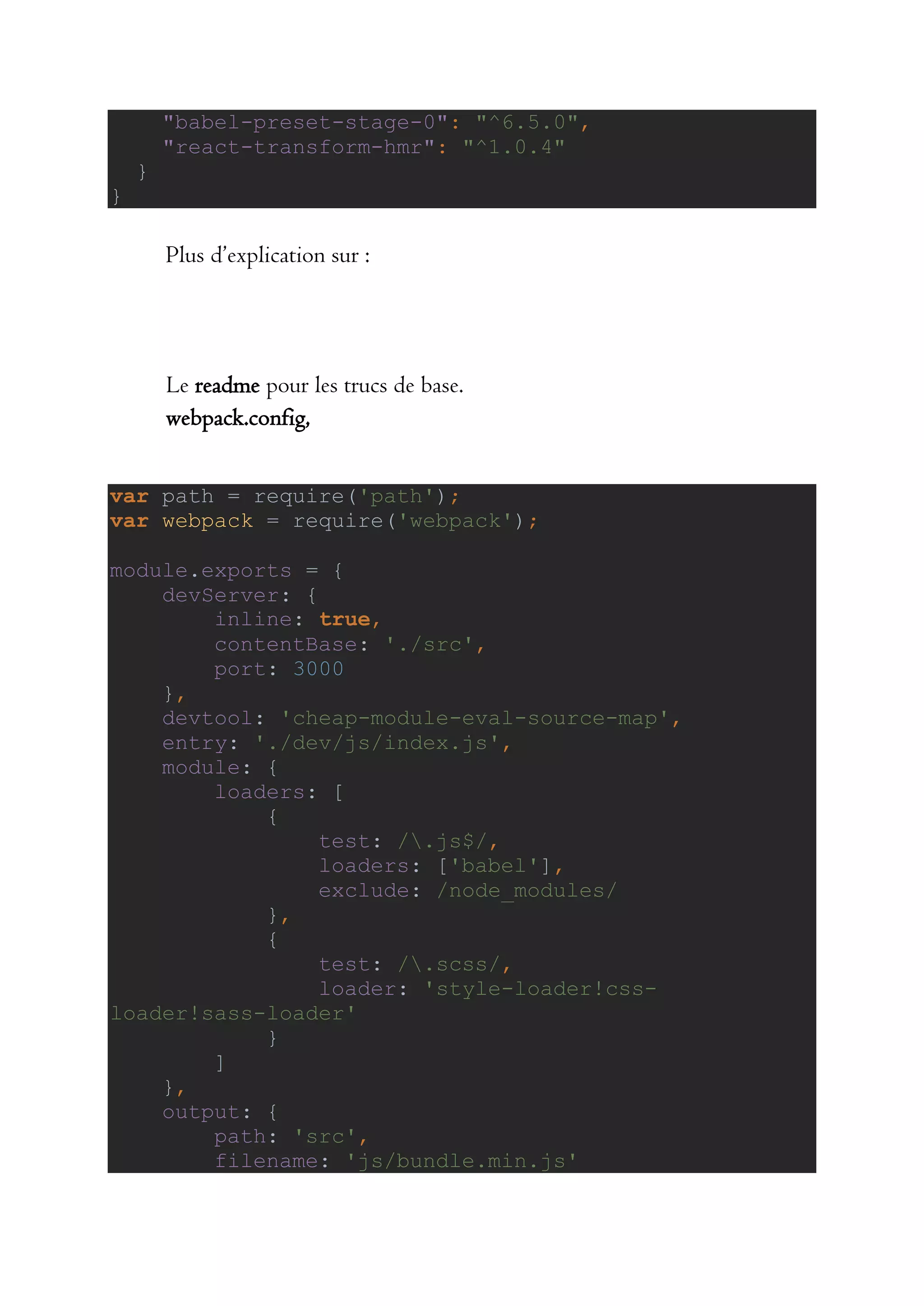"babel-preset-stage-0": "^6.5.0",
"react-transform-hmr": "^1.0.4"
}
}
Plus d’explication sur :
Le readme pour les trucs de base.
webpack.config,
var path = require('path');
var webpack = require('webpack');
module.exports = {
devServer: {
inline: true,
contentBase: './src',
port: 3000
},
devtool: 'cheap-module-eval-source-map',
entry: './dev/js/index.js',
module: {
loaders: [
{
test: /.js$/,
loaders: ['babel'],
exclude: /node_modules/
},
{
test: /.scss/,
loader: 'style-loader!css-
loader!sass-loader'
}
]
},
output: {
path: 'src',
filename: 'js/bundle.min.js'
 