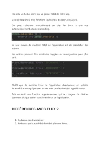 On crée un Redux store, qui va garder l'état de notre app.
L'api correspond à trois fonctions { subscribe, dispatch, getState }.
On peut s'abonner manuellement ou bien lier l'état à une vue
automatiquement à l'aide du binding.
store.subscribe(() =>
console.log(store.getState())
)
Le seul moyen de modifier l'état de l'application est de dispatcher des
actions.
Les actions peuvent être serialisées, loggées ou sauvegardées pour plus
tard.
store.dispatch({ type: 'INCREMENT' })
// 1
store.dispatch({ type: 'INCREMENT' })
// 2
store.dispatch({ type: 'DECREMENT' })
// 1
Plutôt que de modifier l’état de l’application directement, on spécifie
les modifications qui peuvent arriver avec de simple objets appelés actions.
Puis on écrit une fonction appelée reducer, qui se chargera de décider
comment chaque action transforme l’état de l’application.
DIFFÉRENCES AVEC FLUX ?
1. Redux n’a pas de dispatcher
2. Redux n’a pas la possibilité de définir plusieurs Stores.
 