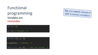 Functional
programming
Variables are
immutable
let a = 4;
a = 2; // Mutates `a`
let b = [1, 2, 3];
b.push(4); // Mutates `b`
let c = [...b, 4]; // Does not mutate `b`
 