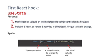 First React hook:
useState
Purpose:
1. Mémoriser les valeurs en interne lorsque le composant se rend à nouveau
2. Indiquer à React de rendre à nouveau le composant lorsque la valeur change.
Syntax:
const [val, setVal] = useState(100);
The current value A setter function
to change the
The initial
value to
 