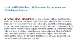 La "Virtual DOM" (DOM virtuel) est une technique utilisée par React pour
améliorer l'efficacité des mises à jour d'interface utilisateur. Elle consiste à
créer une représentation virtuelle de l'arbre DOM existant en mémoire, puis à
la comparer avec la version précédente pour identifier les changements. Ces
changements sont ensuite appliqués de manière sélective à l'arbre DOM réel,
réduisant ainsi le coût des opérations de manipulation du DOM. La "Virtual
DOM" permet d'optimiser les performances des applications React en
minimisant le nombre d'opérations directes sur le DOM, ce qui contribue à
une expérience utilisateur plus réactive.
La Virtual DOM de React : Optimisation des performances
d'interface utilisateur."
 