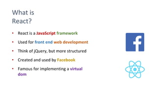 What is
React?
• React is a JavaScript framework
• Used for front end web development
• Think of jQuery, but more structured
• Created and used by Facebook
• Famous for implementing a virtual
dom
 