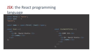 JSX: the React programming
language
const first = "Aaron";
const last =
"Smith";
const name = <span>{first} {last}</span>;
const listWithTitle = (
<>
<h1>COMP 523</h1>
<ul>
<li>Dr. David Stotts</li>
<li>{name}</li>
</ul>
</>
);
const list = (
<ul>
<li>Dr. David Stotts</li>
<li>{name}</li>
</ul>
);
 