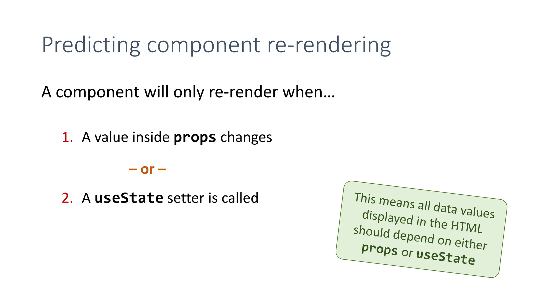 Predicting component re-rendering
A component will only re-render when…
1. A value inside props changes
2. A useState setter is called
– or –
 