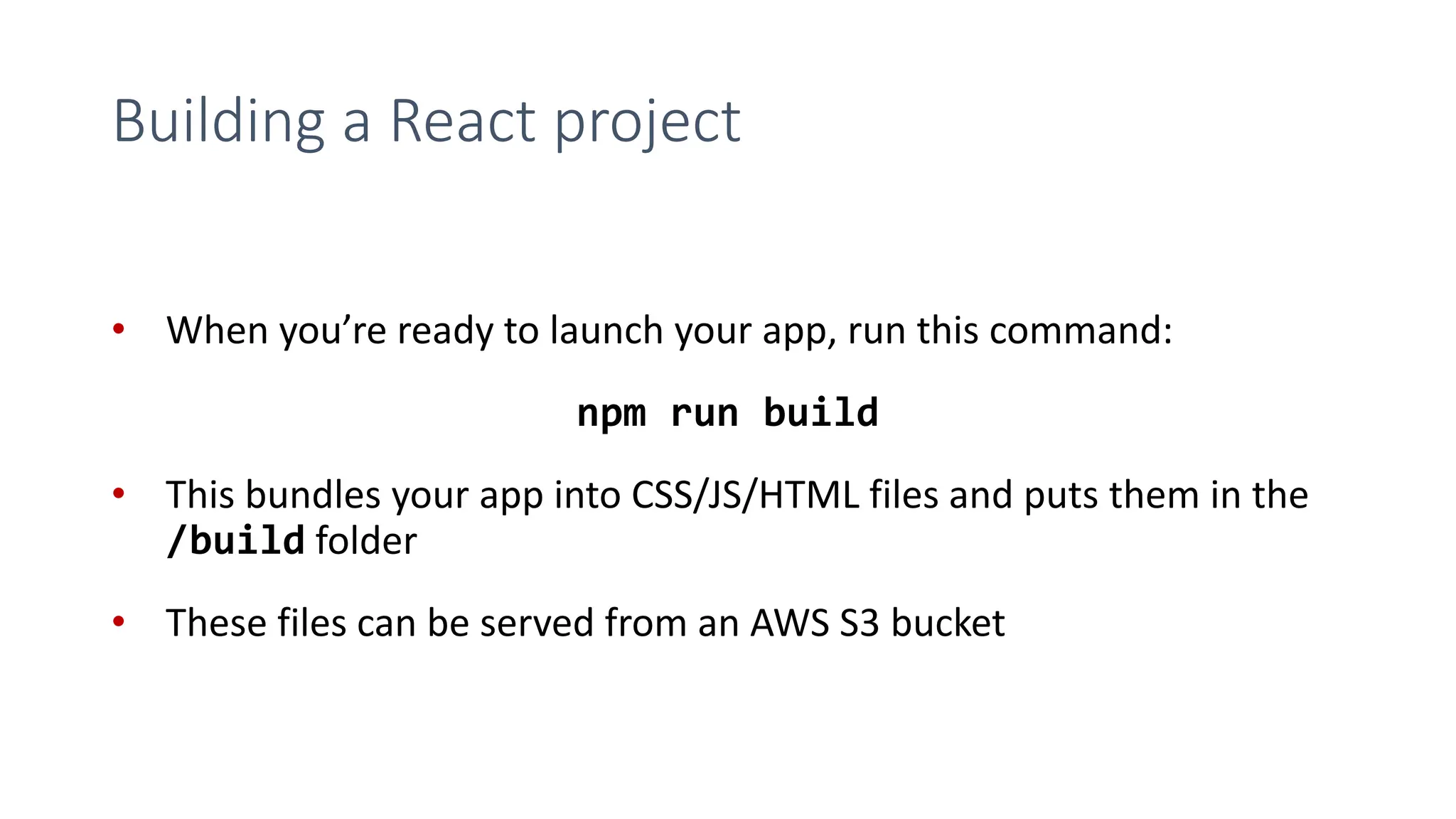 Building a React project
• When you’re ready to launch your app, run this command:
npm run build
• This bundles your app into CSS/JS/HTML files and puts them in the
/build folder
• These files can be served from an AWS S3 bucket
 