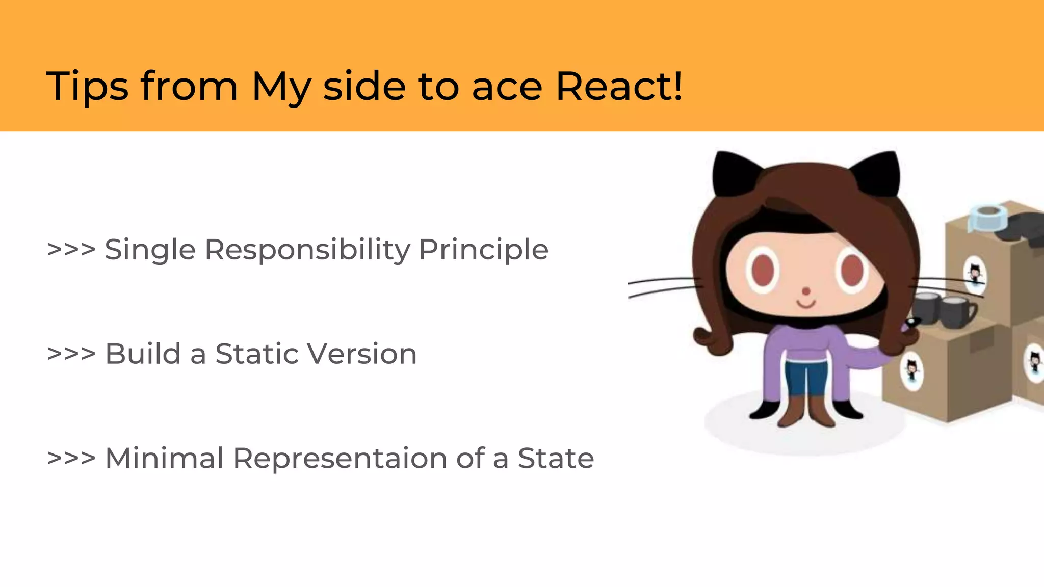 Tips from My side to ace React!
>>> Single Responsibility Principle
>>> Build a Static Version
>>> Minimal Representaion of a State
 