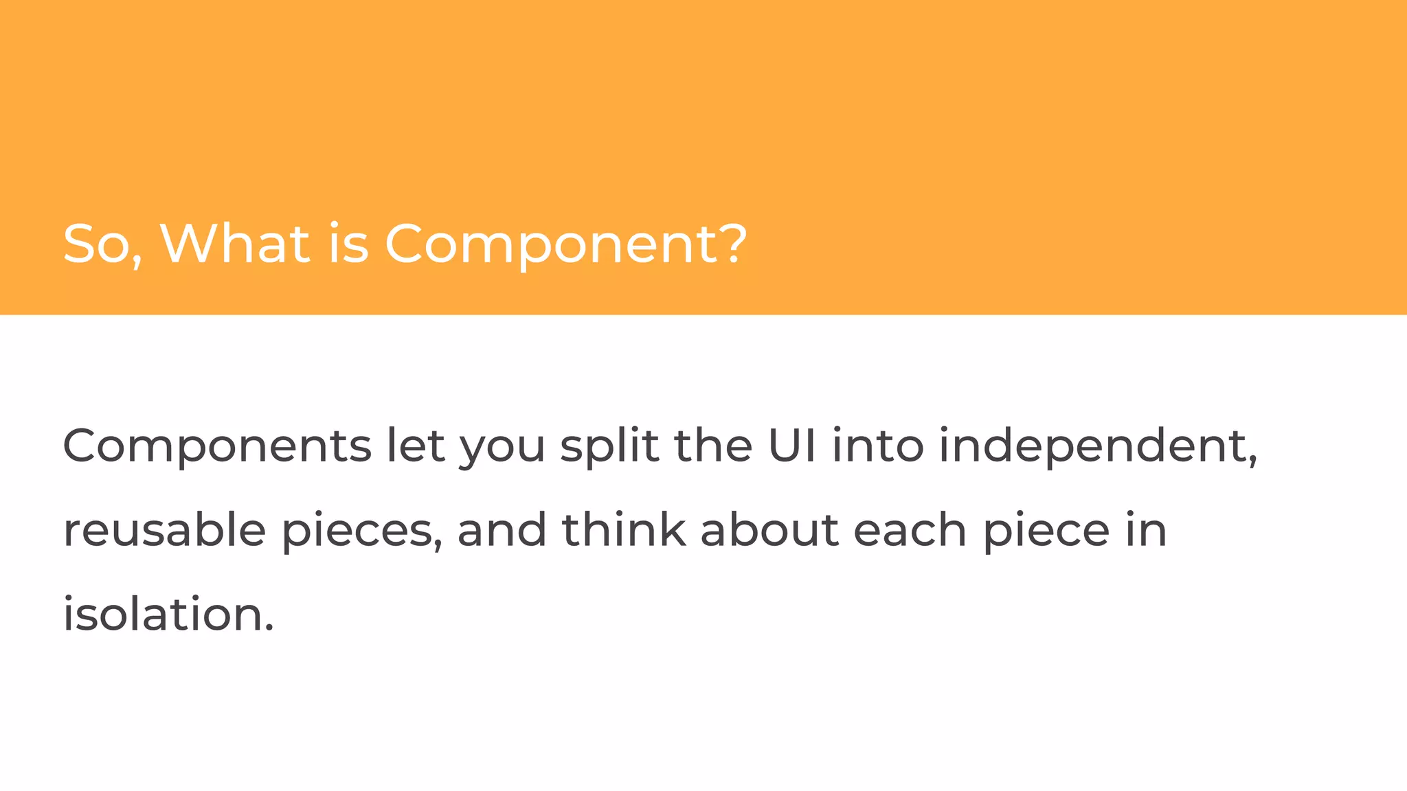 So, What is Component?
Components let you split the UI into independent,
reusable pieces, and think about each piece in
isolation.
 