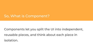 So, What is Component?
Components let you split the UI into independent,
reusable pieces, and think about each piece in
isolation.
 