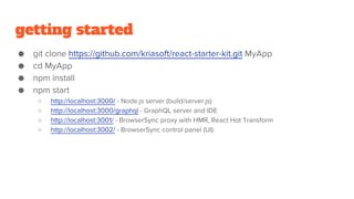 getting started
● git clone https://github.com/kriasoft/react-starter-kit.git MyApp
● cd MyApp
● npm install
● npm start
○ http://localhost:3000/ - Node.js server (build/server.js)
○ http://localhost:3000/graphql - GraphQL server and IDE
○ http://localhost:3001/ - BrowserSync proxy with HMR, React Hot Transform
○ http://localhost:3002/ - BrowserSync control panel (UI)
 