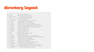 directory layout
.
├── /build/ # The folder for compiled output
├── /docs/ # Documentation files for the project
├── /node_modules/ # 3rd-party libraries and utilities
├── /src/ # The source code of the application
│ ├── /components/ # React components
│ ├── /content/ # Static pages like About Us, Privacy Policy etc.
│ ├── /core/ # Core framework and utility functions
│ ├── /data/ # GraphQL server schema and data models
│ ├── /public/ # Static files which are copied into the /build/public folder
│ ├── /routes/ # Page/screen components along with the routing information
│ ├── /views/ # Express.js views (templates) for index and error pages
│ ├── /client.js # Client-side startup script
│ ├── /config.js # Global application settings
│ └── /server.js # Server-side startup script
├── /test/ # Unit and end-to-end tests
├── /tools/ # Build automation scripts and utilities
│ ├── /lib/ # Library for utility snippets
│ ├── /build.js # Builds the project from source to output (build) folder
│ ├── /bundle.js # Bundles the web resources into package(s) through Webpack
│ ├── /clean.js # Cleans up the output (build) folder
│ ├── /copy.js # Copies static files to output (build) folder
│ ├── /deploy.js # Deploys your web application
│ ├── /run.js # Helper function for running build automation tasks
│ ├── /runServer.js # Launches (or restarts) Node.js server
│ ├── /start.js # Launches the development web server with "live reload"
│ └── /webpack.config.js # Configurations for client-side and server-side bundles
└── package.json # The list of 3rd party libraries and utilities
 