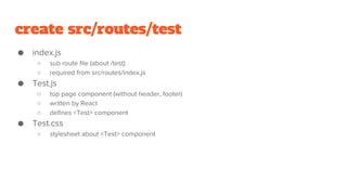 create src/routes/test
● index.js
○ sub route file (about /test)
○ required from src/routes/index.js
● Test.js
○ top page component (without header, footer)
○ written by React
○ defines <Test> component
● Test.css
○ stylesheet about <Test> component
 