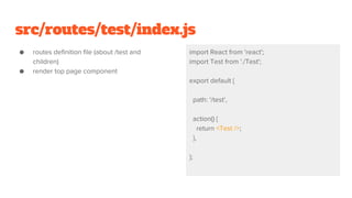 src/routes/test/index.js
● routes definition file (about /test and
children)
● render top page component
import React from 'react';
import Test from './Test';
export default {
path: '/test',
action() {
return <Test />;
},
};
 