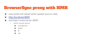 BrowserSync proxy with HMR
● auto build and reload when update source code
● http://localhost:3001/
● and http://<external ip>:3001/
○ check remote device
■ smartphone
■ tablet
■ IE
■ etc.
 