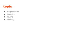 topic
● singleton free
● hydrating
● routing
● fetching
 