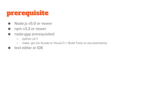 prerequisite
● Node.js v5.0 or newer
● npm v3.3 or newer
● node-gyp prerequisited
○ python v2.7
○ make, gcc (or Xcode or Visual C++ Build Tools or any toolchains)
● text editor or IDE
 