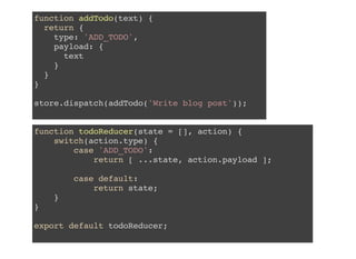 function todoReducer(state = [], action) {
switch(action.type) {
case 'ADD_TODO':
return [ ...state, action.payload ];
case default:
return state;
}
}
export default todoReducer;
function addTodo(text) {
return {
type: 'ADD_TODO',
payload: {
text
}
}
}
store.dispatch(addTodo('Write blog post'));
 