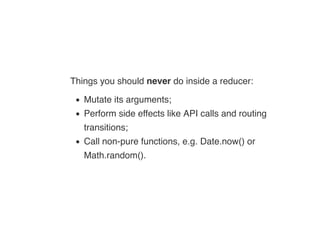 Things you should never do inside a reducer:
Mutate its arguments;
Perform side effects like API calls and routing
transitions;
Call non-pure functions, e.g. Date.now() or
Math.random().
 